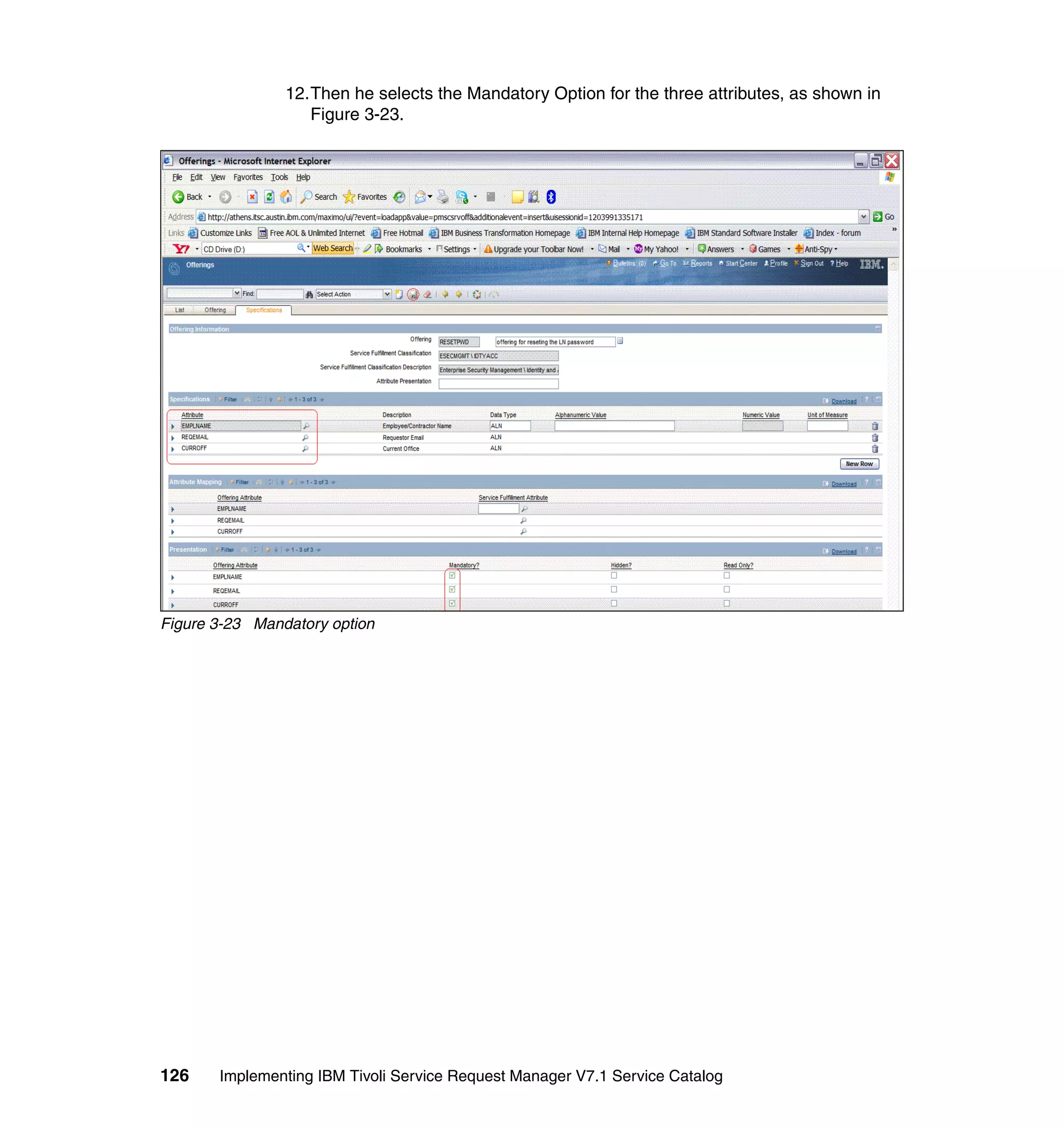 12.Then he selects the Mandatory Option for the three attributes, as shown in
                   Figure 3-23.




Figure 3-23 Mandatory option




126    Implementing IBM Tivoli Service Request Manager V7.1 Service Catalog
 
