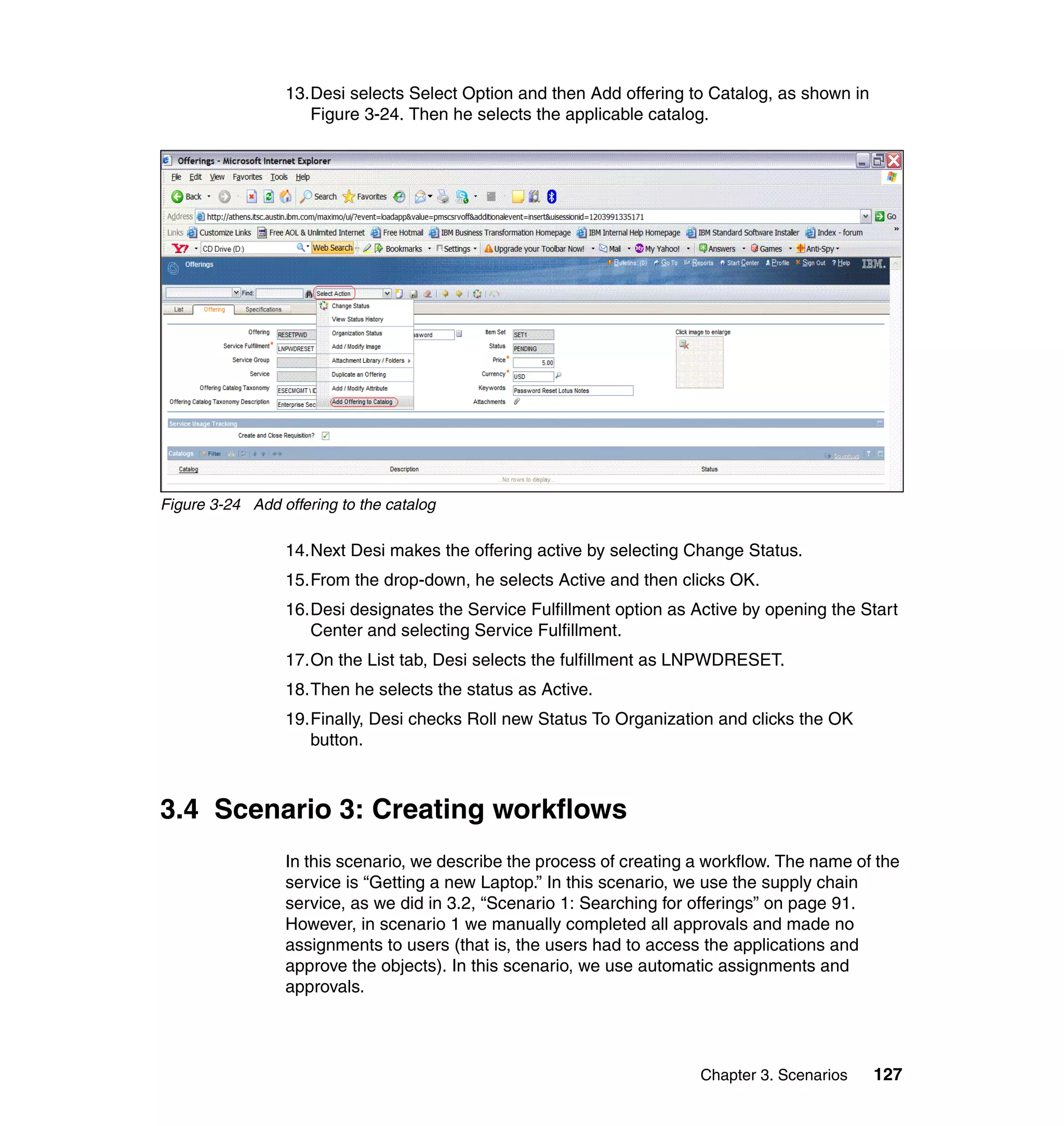 13.Desi selects Select Option and then Add offering to Catalog, as shown in
                    Figure 3-24. Then he selects the applicable catalog.




Figure 3-24 Add offering to the catalog

                 14.Next Desi makes the offering active by selecting Change Status.
                 15.From the drop-down, he selects Active and then clicks OK.
                 16.Desi designates the Service Fulfillment option as Active by opening the Start
                    Center and selecting Service Fulfillment.
                 17.On the List tab, Desi selects the fulfillment as LNPWDRESET.
                 18.Then he selects the status as Active.
                 19.Finally, Desi checks Roll new Status To Organization and clicks the OK
                    button.



3.4 Scenario 3: Creating workflows
                 In this scenario, we describe the process of creating a workflow. The name of the
                 service is “Getting a new Laptop.” In this scenario, we use the supply chain
                 service, as we did in 3.2, “Scenario 1: Searching for offerings” on page 91.
                 However, in scenario 1 we manually completed all approvals and made no
                 assignments to users (that is, the users had to access the applications and
                 approve the objects). In this scenario, we use automatic assignments and
                 approvals.




                                                                       Chapter 3. Scenarios    127
 