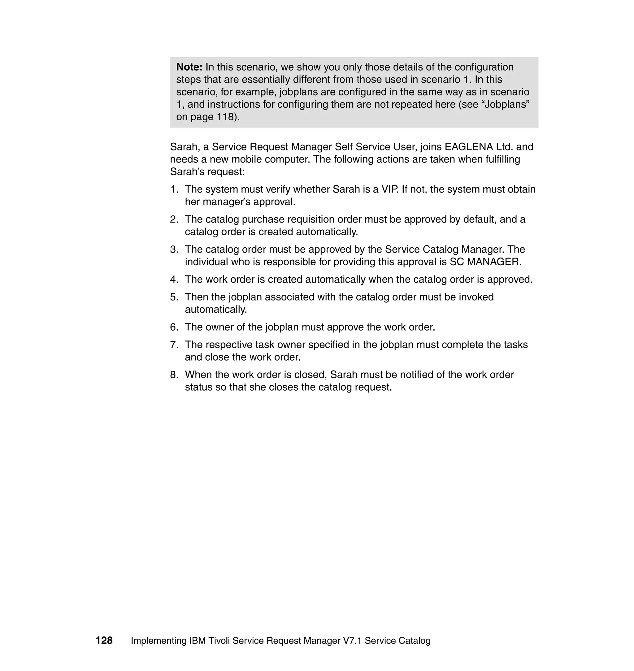 Note: In this scenario, we show you only those details of the configuration
                steps that are essentially different from those used in scenario 1. In this
                scenario, for example, jobplans are configured in the same way as in scenario
                1, and instructions for configuring them are not repeated here (see “Jobplans”
                on page 118).

              Sarah, a Service Request Manager Self Service User, joins EAGLENA Ltd. and
              needs a new mobile computer. The following actions are taken when fulfilling
              Sarah’s request:
              1. The system must verify whether Sarah is a VIP. If not, the system must obtain
                 her manager’s approval.
              2. The catalog purchase requisition order must be approved by default, and a
                 catalog order is created automatically.
              3. The catalog order must be approved by the Service Catalog Manager. The
                 individual who is responsible for providing this approval is SC MANAGER.
              4. The work order is created automatically when the catalog order is approved.
              5. Then the jobplan associated with the catalog order must be invoked
                 automatically.
              6. The owner of the jobplan must approve the work order.
              7. The respective task owner specified in the jobplan must complete the tasks
                 and close the work order.
              8. When the work order is closed, Sarah must be notified of the work order
                 status so that she closes the catalog request.




128   Implementing IBM Tivoli Service Request Manager V7.1 Service Catalog
 