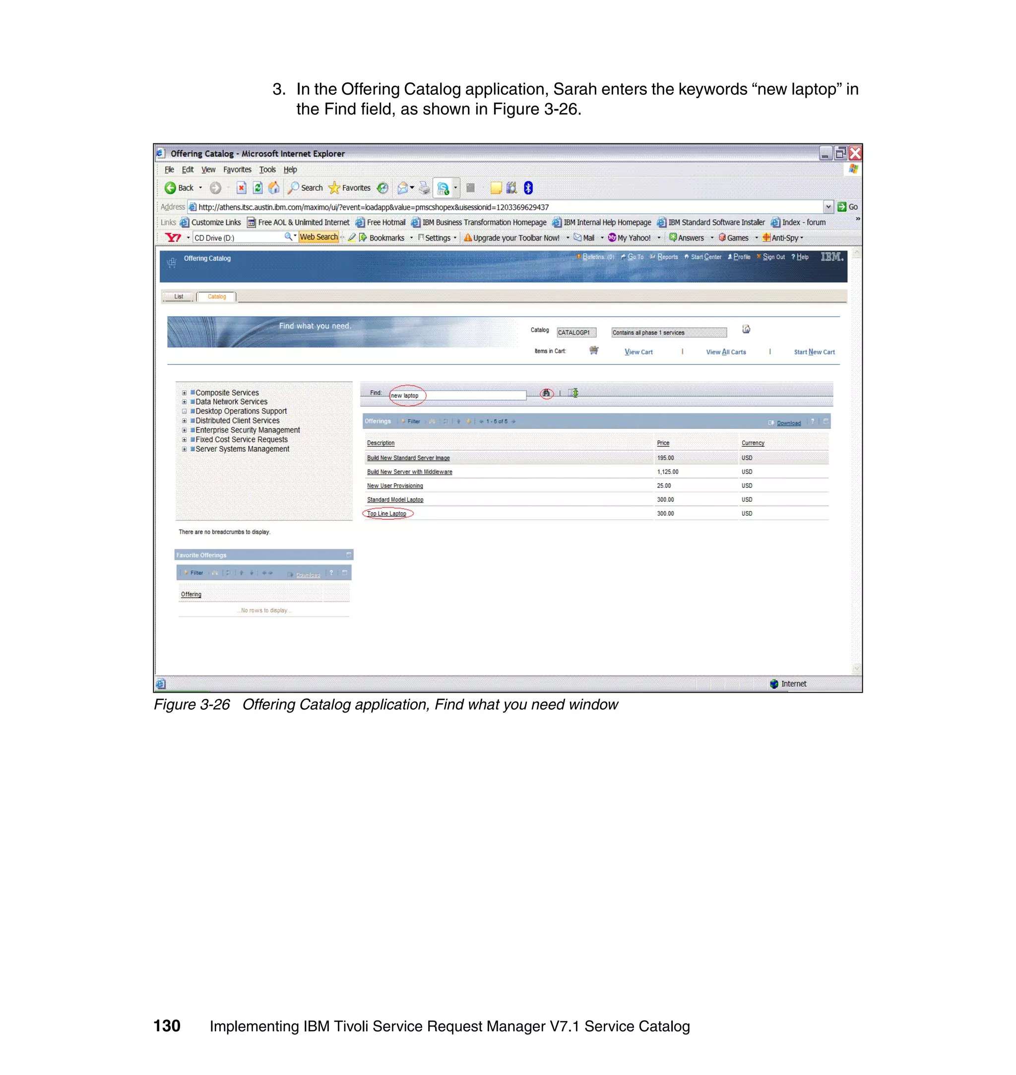 3. In the Offering Catalog application, Sarah enters the keywords “new laptop” in
                    the Find field, as shown in Figure 3-26.




Figure 3-26 Offering Catalog application, Find what you need window




130     Implementing IBM Tivoli Service Request Manager V7.1 Service Catalog
 