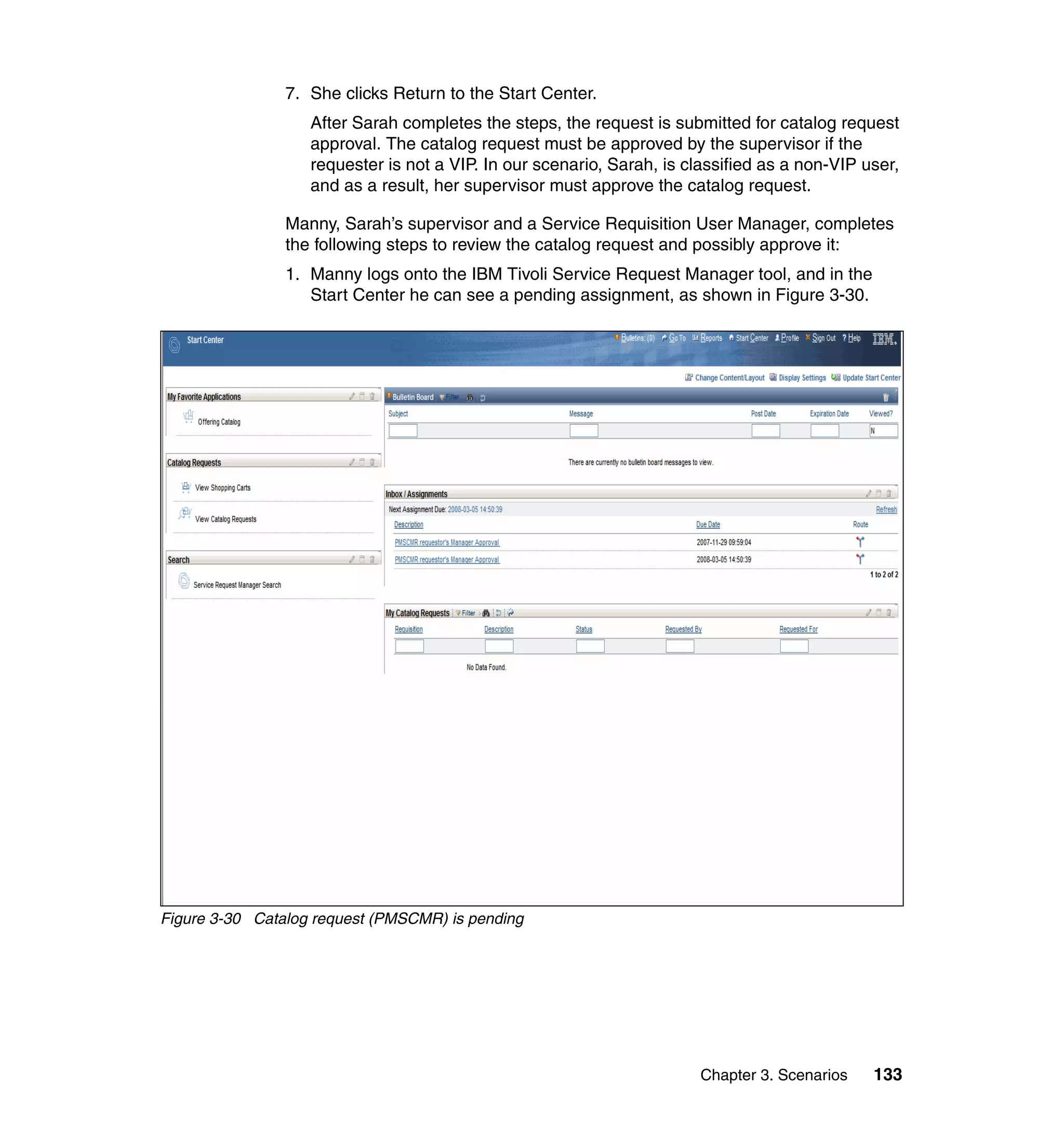 7. She clicks Return to the Start Center.
                   After Sarah completes the steps, the request is submitted for catalog request
                   approval. The catalog request must be approved by the supervisor if the
                   requester is not a VIP. In our scenario, Sarah, is classified as a non-VIP user,
                   and as a result, her supervisor must approve the catalog request.

                Manny, Sarah’s supervisor and a Service Requisition User Manager, completes
                the following steps to review the catalog request and possibly approve it:
                1. Manny logs onto the IBM Tivoli Service Request Manager tool, and in the
                   Start Center he can see a pending assignment, as shown in Figure 3-30.




Figure 3-30 Catalog request (PMSCMR) is pending




                                                                       Chapter 3. Scenarios    133
 