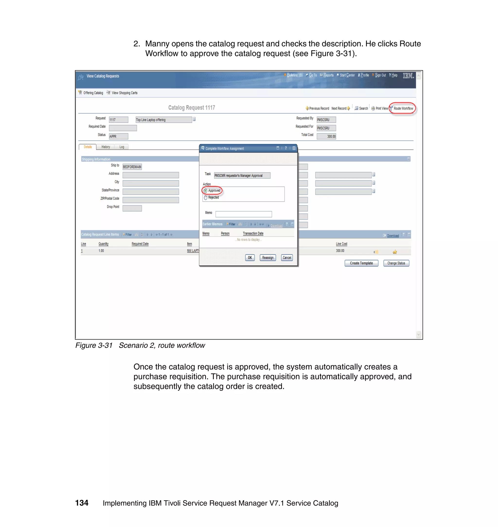 2. Manny opens the catalog request and checks the description. He clicks Route
                    Workflow to approve the catalog request (see Figure 3-31).




Figure 3-31 Scenario 2, route workflow

                 Once the catalog request is approved, the system automatically creates a
                 purchase requisition. The purchase requisition is automatically approved, and
                 subsequently the catalog order is created.




134     Implementing IBM Tivoli Service Request Manager V7.1 Service Catalog
 