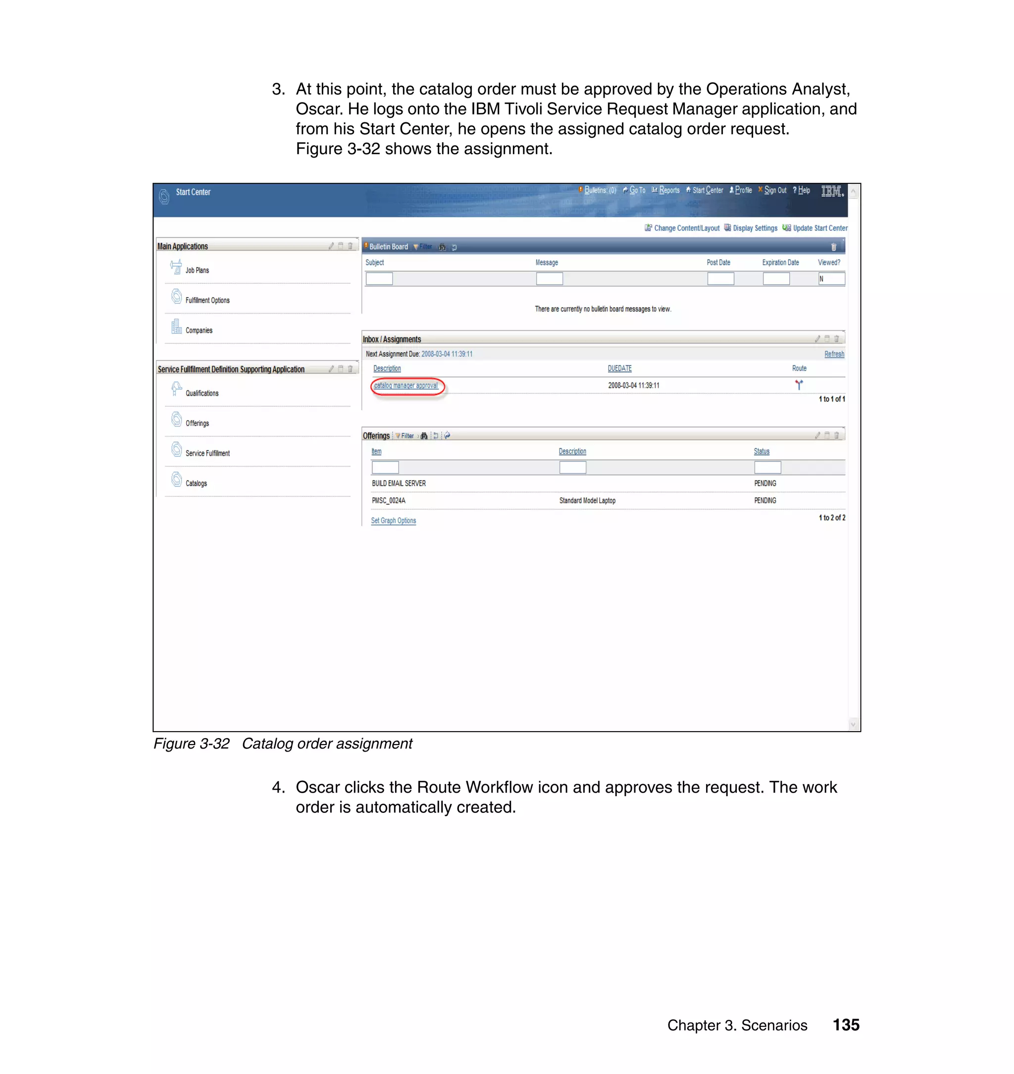3. At this point, the catalog order must be approved by the Operations Analyst,
                   Oscar. He logs onto the IBM Tivoli Service Request Manager application, and
                   from his Start Center, he opens the assigned catalog order request.
                   Figure 3-32 shows the assignment.




Figure 3-32 Catalog order assignment

                4. Oscar clicks the Route Workflow icon and approves the request. The work
                   order is automatically created.




                                                                     Chapter 3. Scenarios   135
 