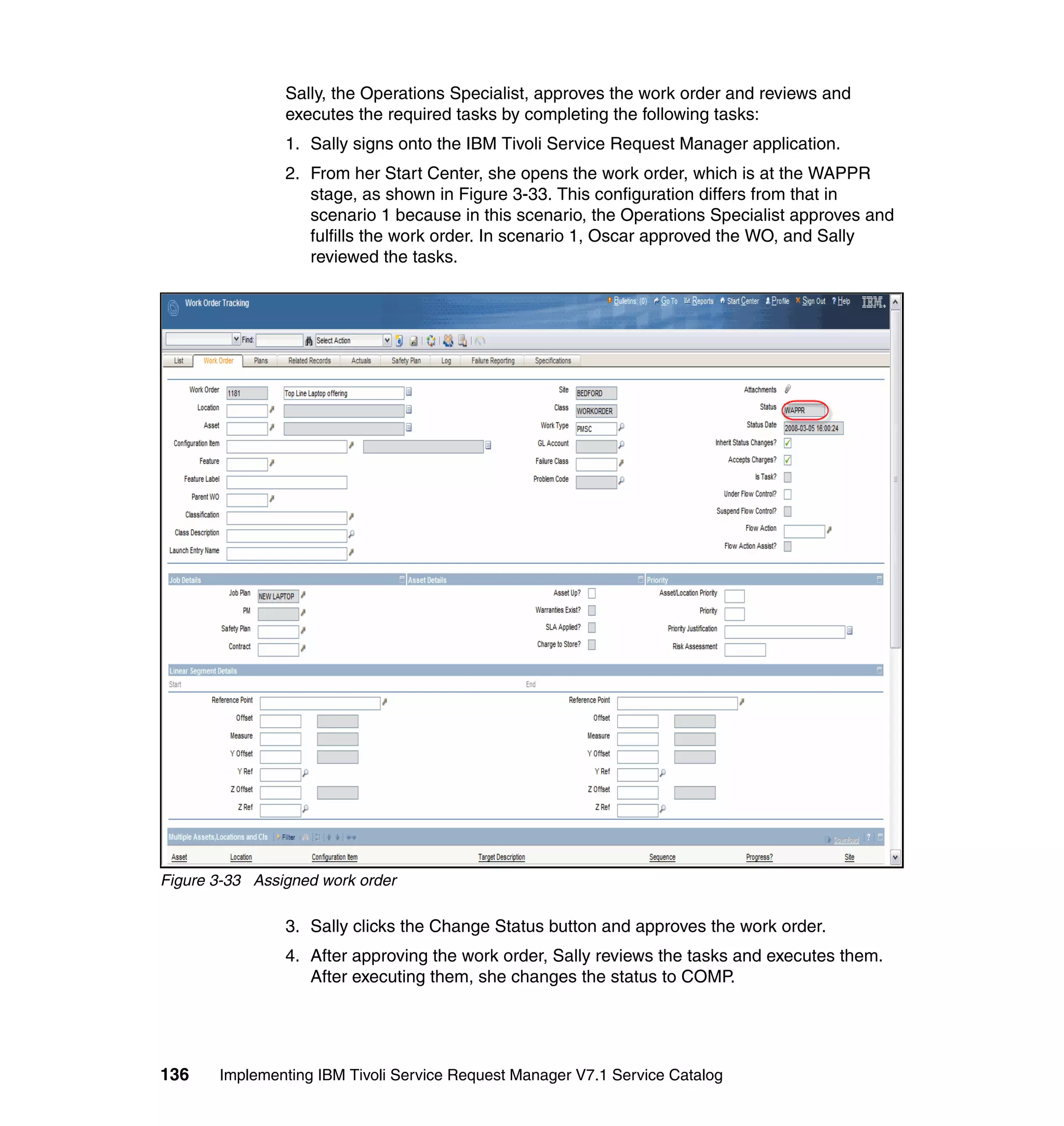 Sally, the Operations Specialist, approves the work order and reviews and
                executes the required tasks by completing the following tasks:
                1. Sally signs onto the IBM Tivoli Service Request Manager application.
                2. From her Start Center, she opens the work order, which is at the WAPPR
                   stage, as shown in Figure 3-33. This configuration differs from that in
                   scenario 1 because in this scenario, the Operations Specialist approves and
                   fulfills the work order. In scenario 1, Oscar approved the WO, and Sally
                   reviewed the tasks.




Figure 3-33 Assigned work order

                3. Sally clicks the Change Status button and approves the work order.
                4. After approving the work order, Sally reviews the tasks and executes them.
                   After executing them, she changes the status to COMP.




136    Implementing IBM Tivoli Service Request Manager V7.1 Service Catalog
 