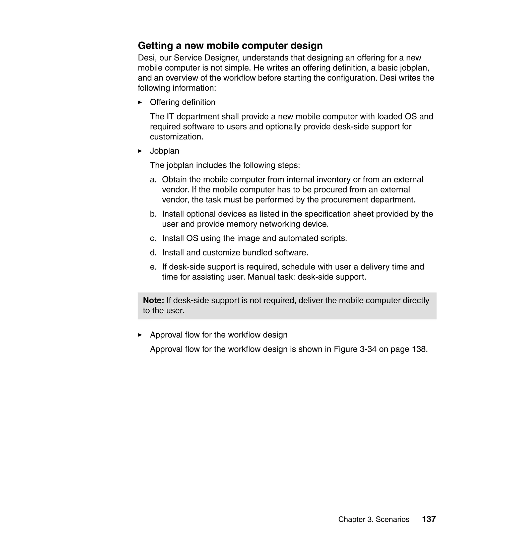 Getting a new mobile computer design
Desi, our Service Designer, understands that designing an offering for a new
mobile computer is not simple. He writes an offering definition, a basic jobplan,
and an overview of the workflow before starting the configuration. Desi writes the
following information:
   Offering definition
   The IT department shall provide a new mobile computer with loaded OS and
   required software to users and optionally provide desk-side support for
   customization.
   Jobplan
   The jobplan includes the following steps:
   a. Obtain the mobile computer from internal inventory or from an external
      vendor. If the mobile computer has to be procured from an external
      vendor, the task must be performed by the procurement department.
   b. Install optional devices as listed in the specification sheet provided by the
      user and provide memory networking device.
   c. Install OS using the image and automated scripts.
   d. Install and customize bundled software.
   e. If desk-side support is required, schedule with user a delivery time and
      time for assisting user. Manual task: desk-side support.

 Note: If desk-side support is not required, deliver the mobile computer directly
 to the user.

   Approval flow for the workflow design
   Approval flow for the workflow design is shown in Figure 3-34 on page 138.




                                                        Chapter 3. Scenarios   137
 