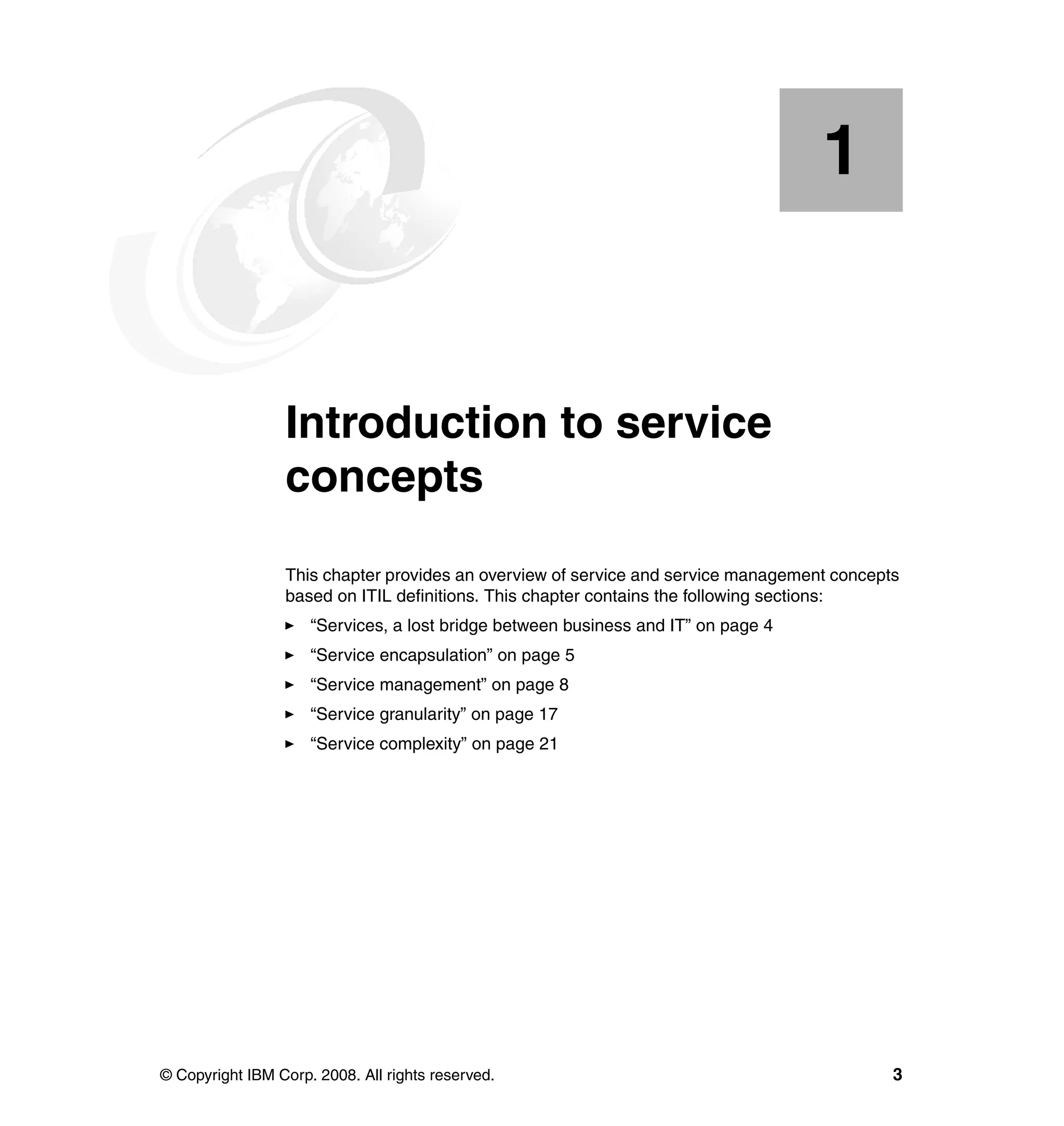 1


    Chapter 1.   Introduction to service
                 concepts
                 This chapter provides an overview of service and service management concepts
                 based on ITIL definitions. This chapter contains the following sections:
                     “Services, a lost bridge between business and IT” on page 4
                     “Service encapsulation” on page 5
                     “Service management” on page 8
                     “Service granularity” on page 17
                     “Service complexity” on page 21




© Copyright IBM Corp. 2008. All rights reserved.                                            3
 