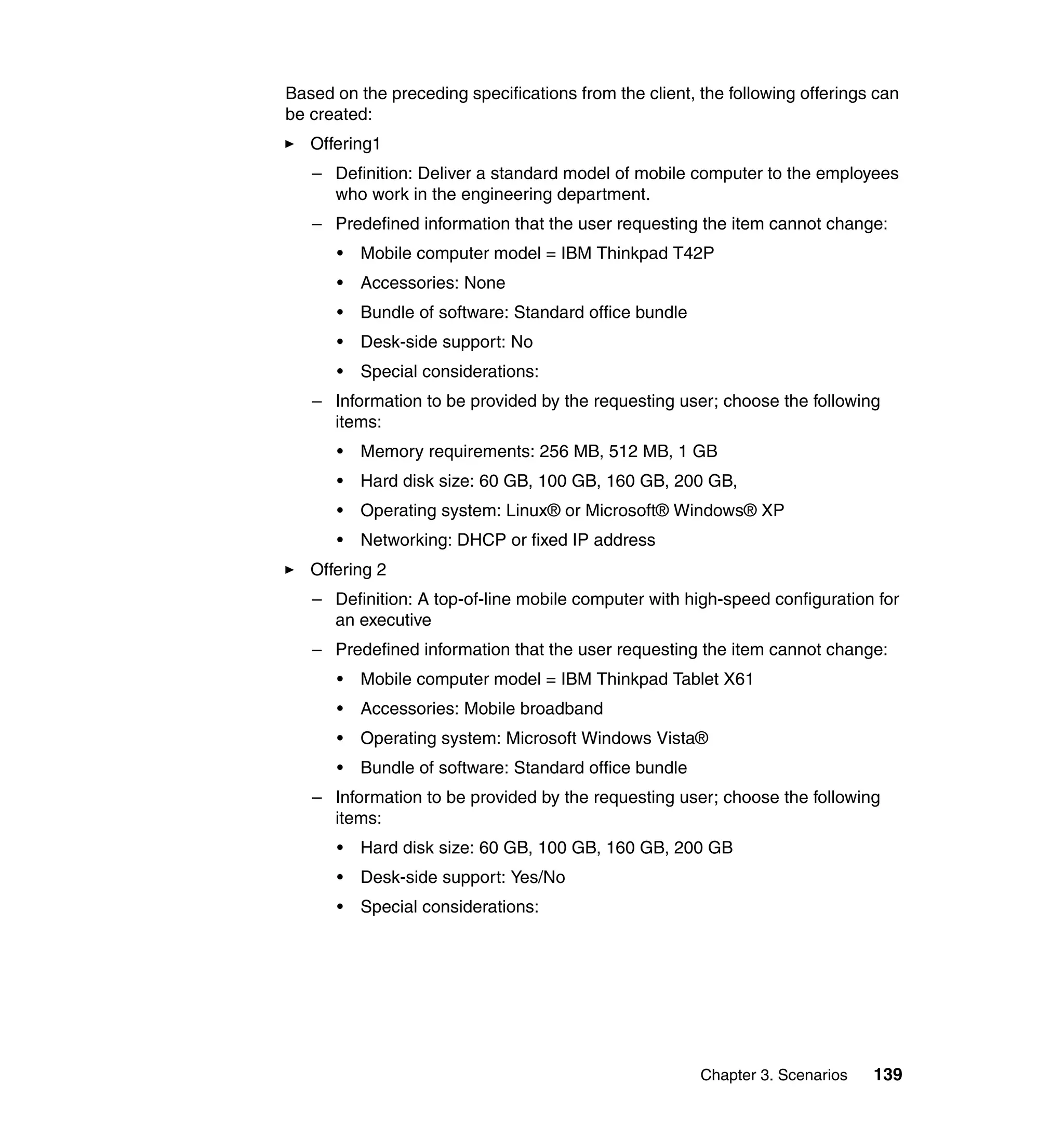 Based on the preceding specifications from the client, the following offerings can
be created:
   Offering1
   – Definition: Deliver a standard model of mobile computer to the employees
     who work in the engineering department.
   – Predefined information that the user requesting the item cannot change:
      •   Mobile computer model = IBM Thinkpad T42P
      •   Accessories: None
      •   Bundle of software: Standard office bundle
      •   Desk-side support: No
      •   Special considerations:
   – Information to be provided by the requesting user; choose the following
     items:
      •   Memory requirements: 256 MB, 512 MB, 1 GB
      •   Hard disk size: 60 GB, 100 GB, 160 GB, 200 GB,
      •   Operating system: Linux® or Microsoft® Windows® XP
      •   Networking: DHCP or fixed IP address
   Offering 2
   – Definition: A top-of-line mobile computer with high-speed configuration for
     an executive
   – Predefined information that the user requesting the item cannot change:
      •   Mobile computer model = IBM Thinkpad Tablet X61
      •   Accessories: Mobile broadband
      •   Operating system: Microsoft Windows Vista®
      •   Bundle of software: Standard office bundle
   – Information to be provided by the requesting user; choose the following
     items:
      •   Hard disk size: 60 GB, 100 GB, 160 GB, 200 GB
      •   Desk-side support: Yes/No
      •   Special considerations:




                                                       Chapter 3. Scenarios   139
 