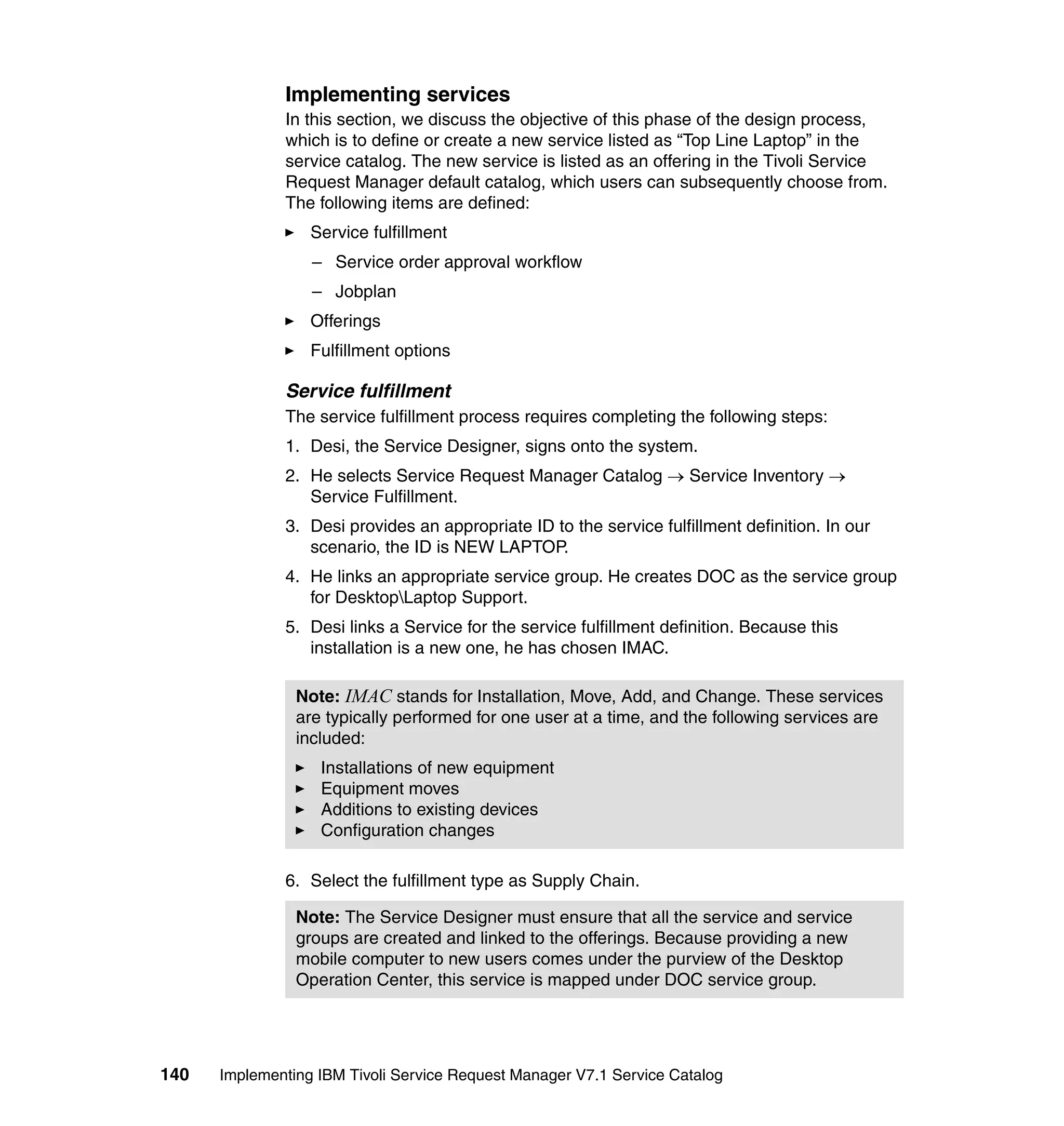 Implementing services
              In this section, we discuss the objective of this phase of the design process,
              which is to define or create a new service listed as “Top Line Laptop” in the
              service catalog. The new service is listed as an offering in the Tivoli Service
              Request Manager default catalog, which users can subsequently choose from.
              The following items are defined:
                  Service fulfillment
                  – Service order approval workflow
                  – Jobplan
                  Offerings
                  Fulfillment options

              Service fulfillment
              The service fulfillment process requires completing the following steps:
              1. Desi, the Service Designer, signs onto the system.
              2. He selects Service Request Manager Catalog → Service Inventory →
                 Service Fulfillment.
              3. Desi provides an appropriate ID to the service fulfillment definition. In our
                 scenario, the ID is NEW LAPTOP.
              4. He links an appropriate service group. He creates DOC as the service group
                 for DesktopLaptop Support.
              5. Desi links a Service for the service fulfillment definition. Because this
                 installation is a new one, he has chosen IMAC.

                Note: IMAC stands for Installation, Move, Add, and Change. These services
                are typically performed for one user at a time, and the following services are
                included:
                   Installations of new equipment
                   Equipment moves
                   Additions to existing devices
                   Configuration changes

              6. Select the fulfillment type as Supply Chain.

                Note: The Service Designer must ensure that all the service and service
                groups are created and linked to the offerings. Because providing a new
                mobile computer to new users comes under the purview of the Desktop
                Operation Center, this service is mapped under DOC service group.




140   Implementing IBM Tivoli Service Request Manager V7.1 Service Catalog
 