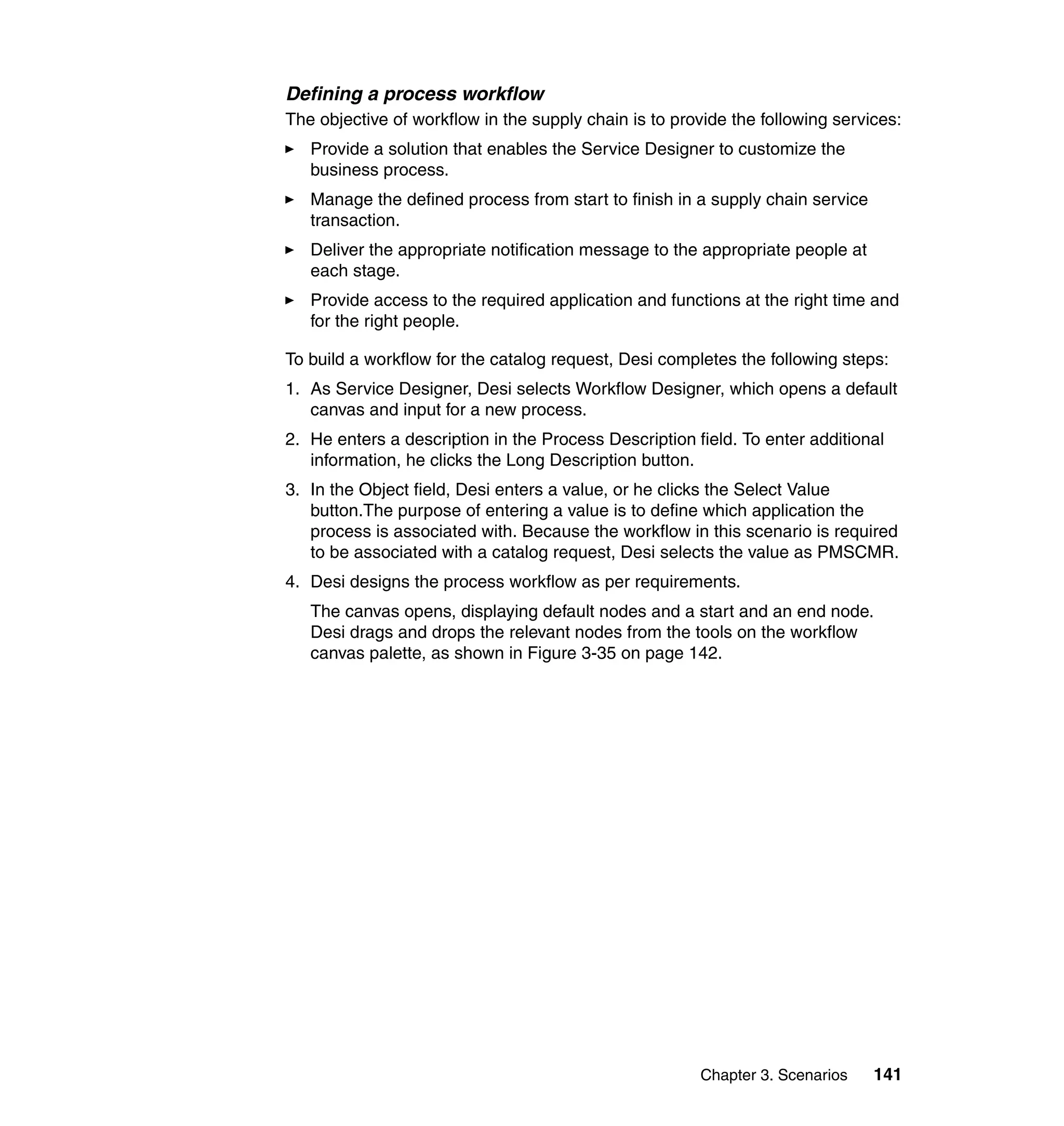 Defining a process workflow
The objective of workflow in the supply chain is to provide the following services:
   Provide a solution that enables the Service Designer to customize the
   business process.
   Manage the defined process from start to finish in a supply chain service
   transaction.
   Deliver the appropriate notification message to the appropriate people at
   each stage.
   Provide access to the required application and functions at the right time and
   for the right people.

To build a workflow for the catalog request, Desi completes the following steps:
1. As Service Designer, Desi selects Workflow Designer, which opens a default
   canvas and input for a new process.
2. He enters a description in the Process Description field. To enter additional
   information, he clicks the Long Description button.
3. In the Object field, Desi enters a value, or he clicks the Select Value
   button.The purpose of entering a value is to define which application the
   process is associated with. Because the workflow in this scenario is required
   to be associated with a catalog request, Desi selects the value as PMSCMR.
4. Desi designs the process workflow as per requirements.
   The canvas opens, displaying default nodes and a start and an end node.
   Desi drags and drops the relevant nodes from the tools on the workflow
   canvas palette, as shown in Figure 3-35 on page 142.




                                                       Chapter 3. Scenarios    141
 