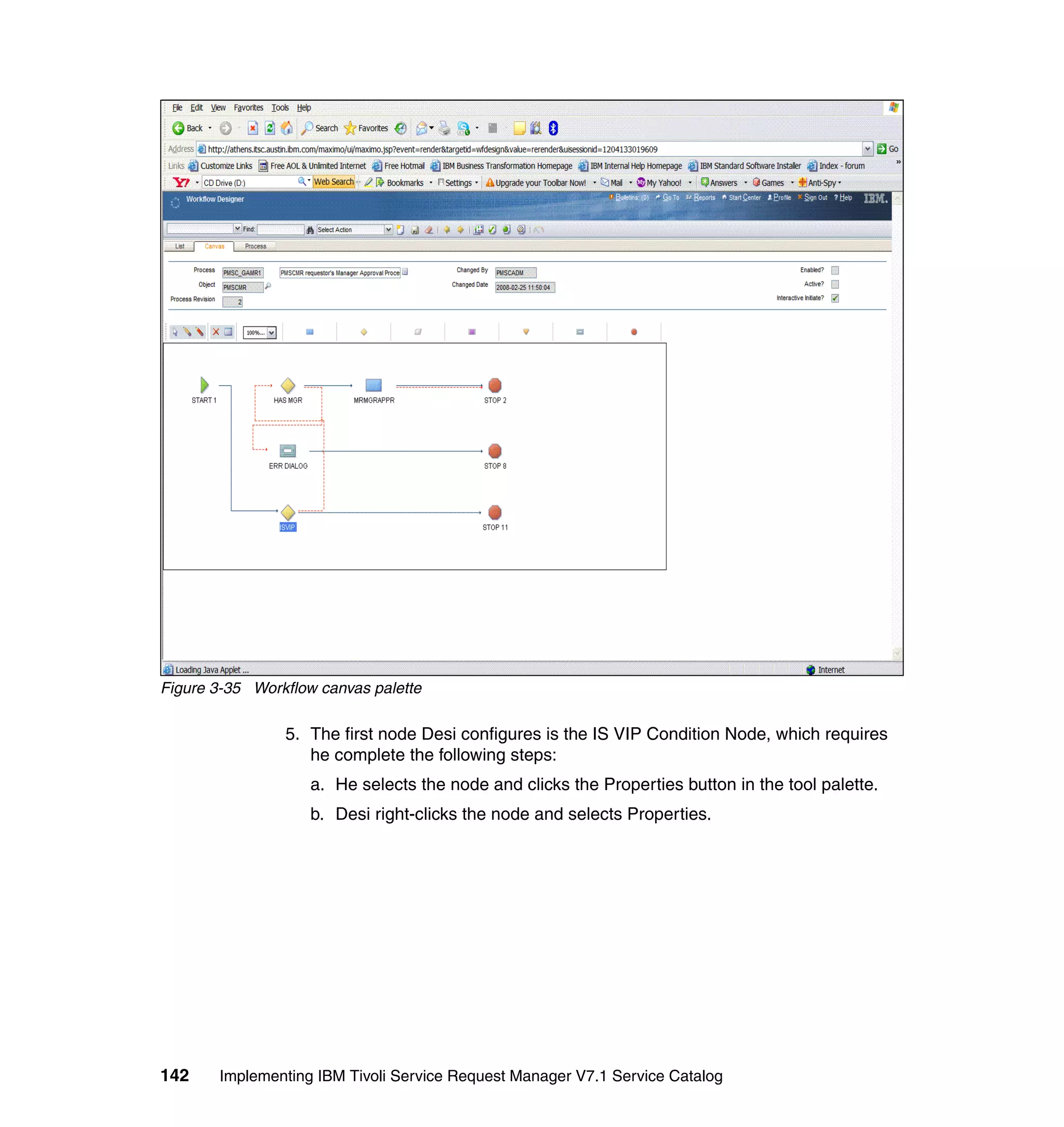 Figure 3-35 Workflow canvas palette

                5. The first node Desi configures is the IS VIP Condition Node, which requires
                   he complete the following steps:
                    a. He selects the node and clicks the Properties button in the tool palette.
                    b. Desi right-clicks the node and selects Properties.




142    Implementing IBM Tivoli Service Request Manager V7.1 Service Catalog
 