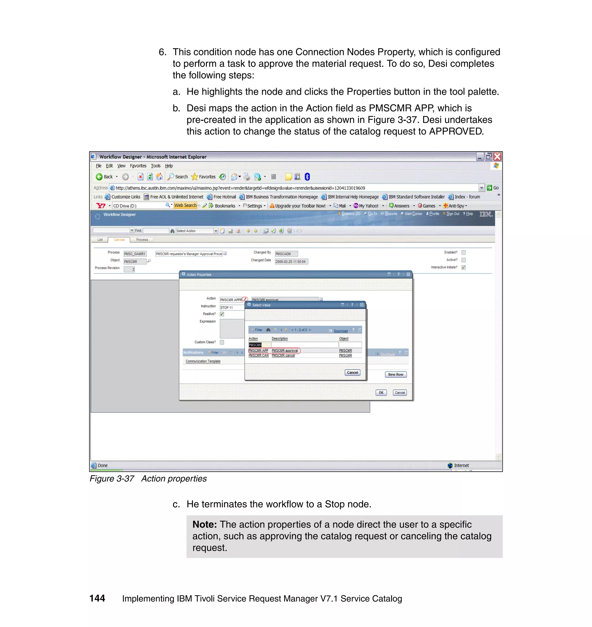 6. This condition node has one Connection Nodes Property, which is configured
                    to perform a task to approve the material request. To do so, Desi completes
                    the following steps:
                    a. He highlights the node and clicks the Properties button in the tool palette.
                    b. Desi maps the action in the Action field as PMSCMR APP, which is
                       pre-created in the application as shown in Figure 3-37. Desi undertakes
                       this action to change the status of the catalog request to APPROVED.




Figure 3-37 Action properties

                    c. He terminates the workflow to a Stop node.

                         Note: The action properties of a node direct the user to a specific
                         action, such as approving the catalog request or canceling the catalog
                         request.




144     Implementing IBM Tivoli Service Request Manager V7.1 Service Catalog
 