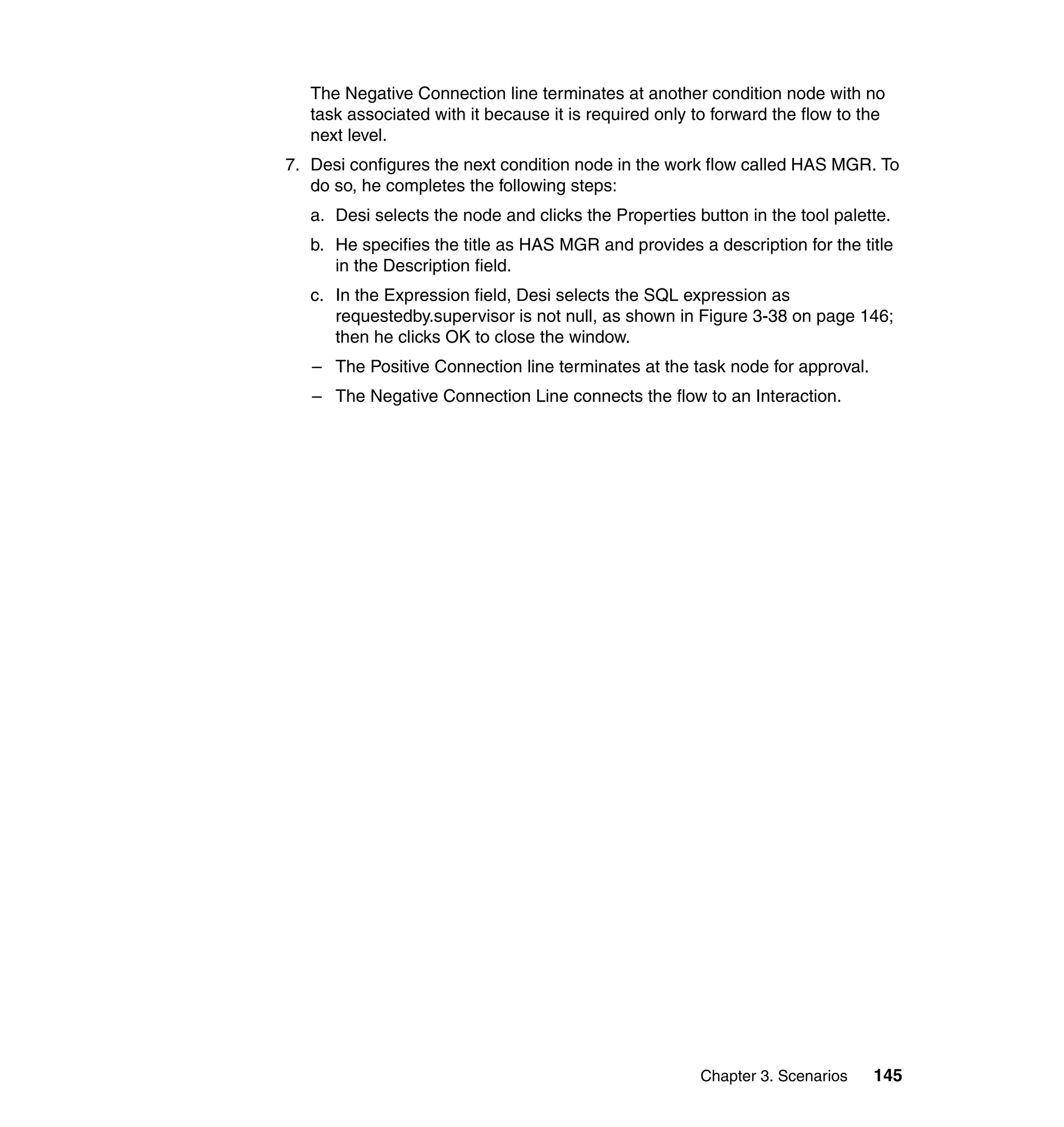 The Negative Connection line terminates at another condition node with no
   task associated with it because it is required only to forward the flow to the
   next level.
7. Desi configures the next condition node in the work flow called HAS MGR. To
   do so, he completes the following steps:
   a. Desi selects the node and clicks the Properties button in the tool palette.
   b. He specifies the title as HAS MGR and provides a description for the title
      in the Description field.
   c. In the Expression field, Desi selects the SQL expression as
      requestedby.supervisor is not null, as shown in Figure 3-38 on page 146;
      then he clicks OK to close the window.
   – The Positive Connection line terminates at the task node for approval.
   – The Negative Connection Line connects the flow to an Interaction.




                                                       Chapter 3. Scenarios    145
 