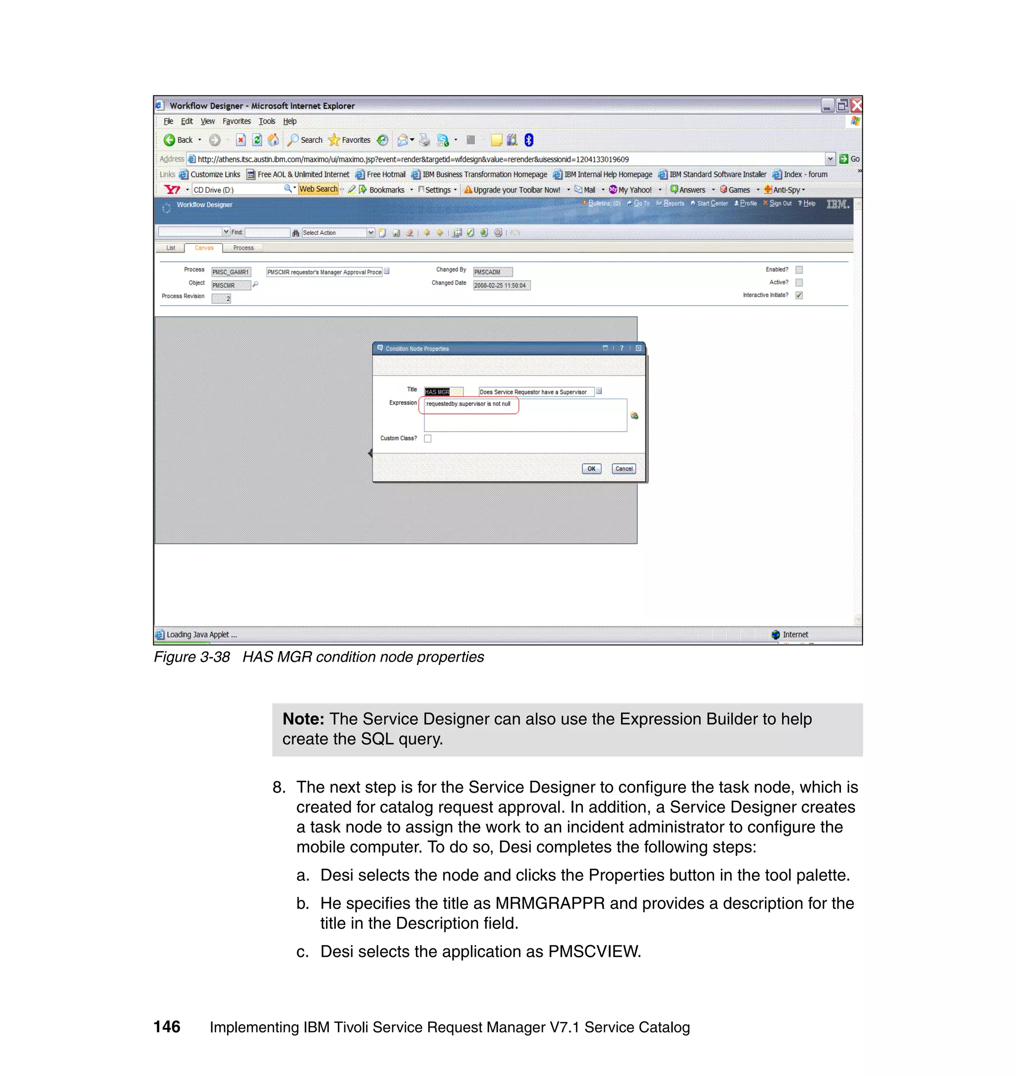 Figure 3-38 HAS MGR condition node properties



                 Note: The Service Designer can also use the Expression Builder to help
                 create the SQL query.

                8. The next step is for the Service Designer to configure the task node, which is
                   created for catalog request approval. In addition, a Service Designer creates
                   a task node to assign the work to an incident administrator to configure the
                   mobile computer. To do so, Desi completes the following steps:
                   a. Desi selects the node and clicks the Properties button in the tool palette.
                   b. He specifies the title as MRMGRAPPR and provides a description for the
                      title in the Description field.
                   c. Desi selects the application as PMSCVIEW.



146    Implementing IBM Tivoli Service Request Manager V7.1 Service Catalog
 