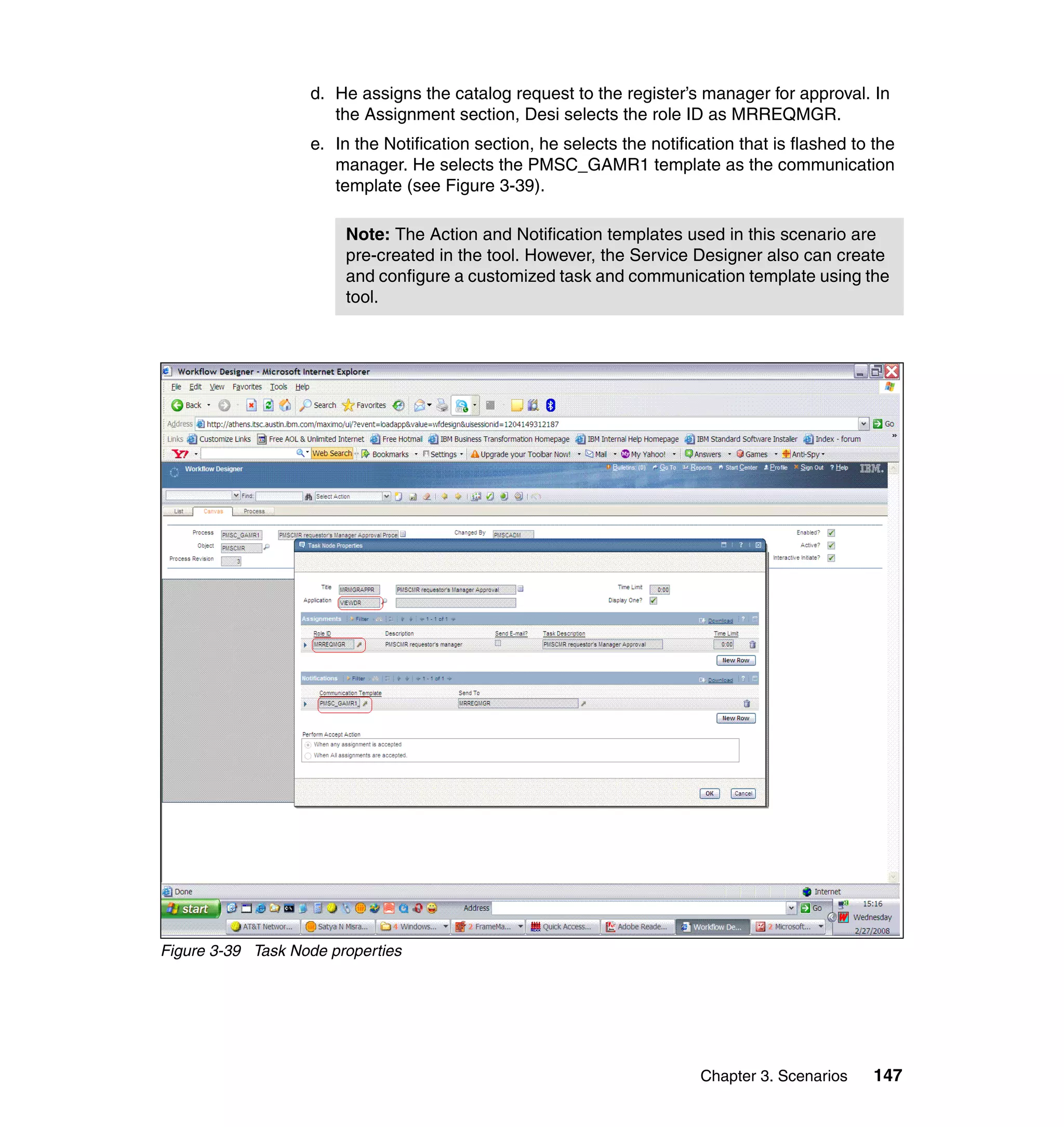 d. He assigns the catalog request to the register’s manager for approval. In
                      the Assignment section, Desi selects the role ID as MRREQMGR.
                   e. In the Notification section, he selects the notification that is flashed to the
                      manager. He selects the PMSC_GAMR1 template as the communication
                      template (see Figure 3-39).

                        Note: The Action and Notification templates used in this scenario are
                        pre-created in the tool. However, the Service Designer also can create
                        and configure a customized task and communication template using the
                        tool.




Figure 3-39 Task Node properties




                                                                         Chapter 3. Scenarios     147
 