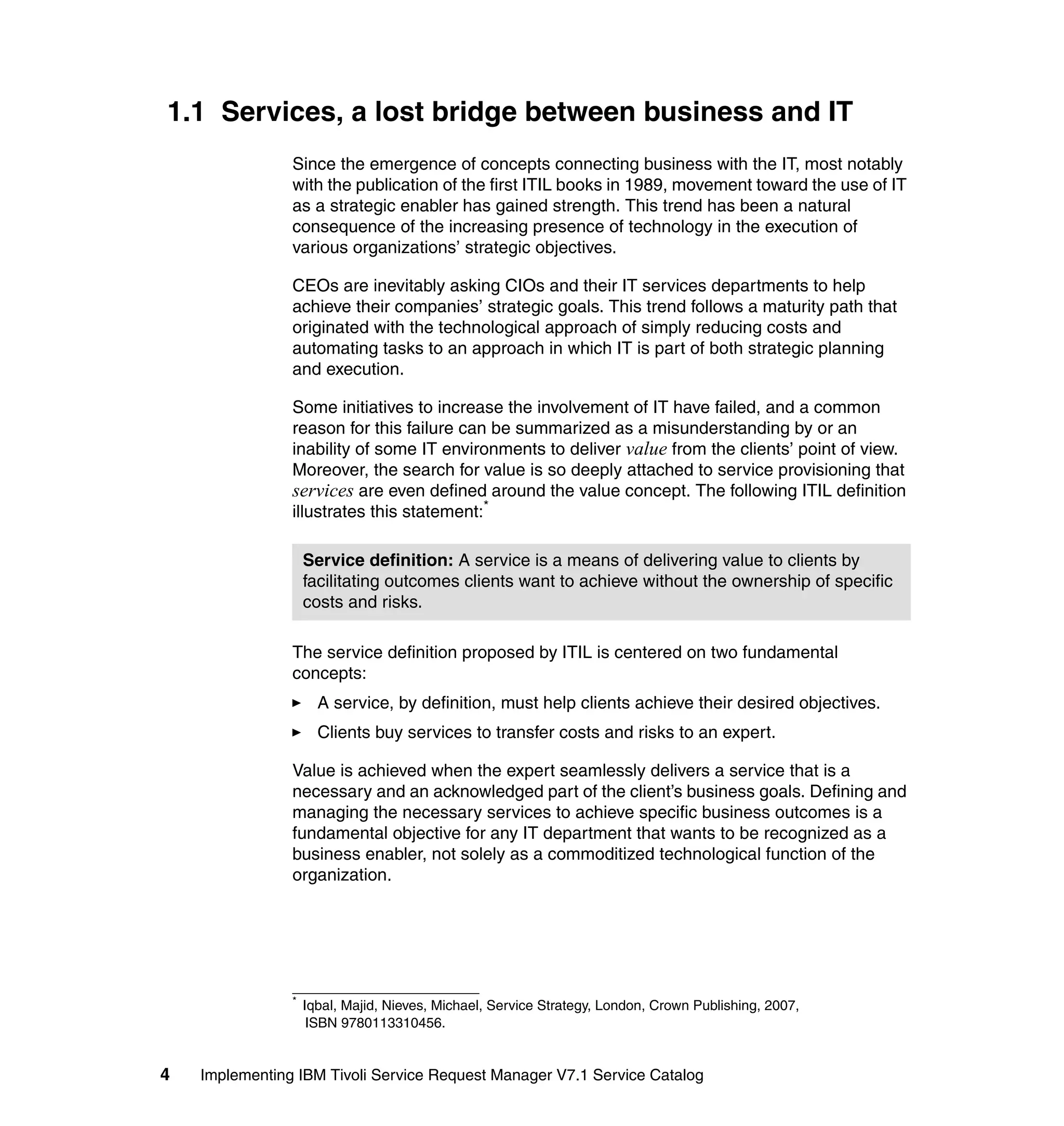 1.1 Services, a lost bridge between business and IT
                Since the emergence of concepts connecting business with the IT, most notably
                with the publication of the first ITIL books in 1989, movement toward the use of IT
                as a strategic enabler has gained strength. This trend has been a natural
                consequence of the increasing presence of technology in the execution of
                various organizations’ strategic objectives.

                CEOs are inevitably asking CIOs and their IT services departments to help
                achieve their companies’ strategic goals. This trend follows a maturity path that
                originated with the technological approach of simply reducing costs and
                automating tasks to an approach in which IT is part of both strategic planning
                and execution.

                Some initiatives to increase the involvement of IT have failed, and a common
                reason for this failure can be summarized as a misunderstanding by or an
                inability of some IT environments to deliver value from the clients’ point of view.
                Moreover, the search for value is so deeply attached to service provisioning that
                services are even defined around the value concept. The following ITIL definition
                illustrates this statement:*

                    Service definition: A service is a means of delivering value to clients by
                    facilitating outcomes clients want to achieve without the ownership of specific
                    costs and risks.

                The service definition proposed by ITIL is centered on two fundamental
                concepts:
                      A service, by definition, must help clients achieve their desired objectives.
                      Clients buy services to transfer costs and risks to an expert.

                Value is achieved when the expert seamlessly delivers a service that is a
                necessary and an acknowledged part of the client’s business goals. Defining and
                managing the necessary services to achieve specific business outcomes is a
                fundamental objective for any IT department that wants to be recognized as a
                business enabler, not solely as a commoditized technological function of the
                organization.




                *
                    Iqbal, Majid, Nieves, Michael, Service Strategy, London, Crown Publishing, 2007,
                     ISBN 9780113310456.


4   Implementing IBM Tivoli Service Request Manager V7.1 Service Catalog
 