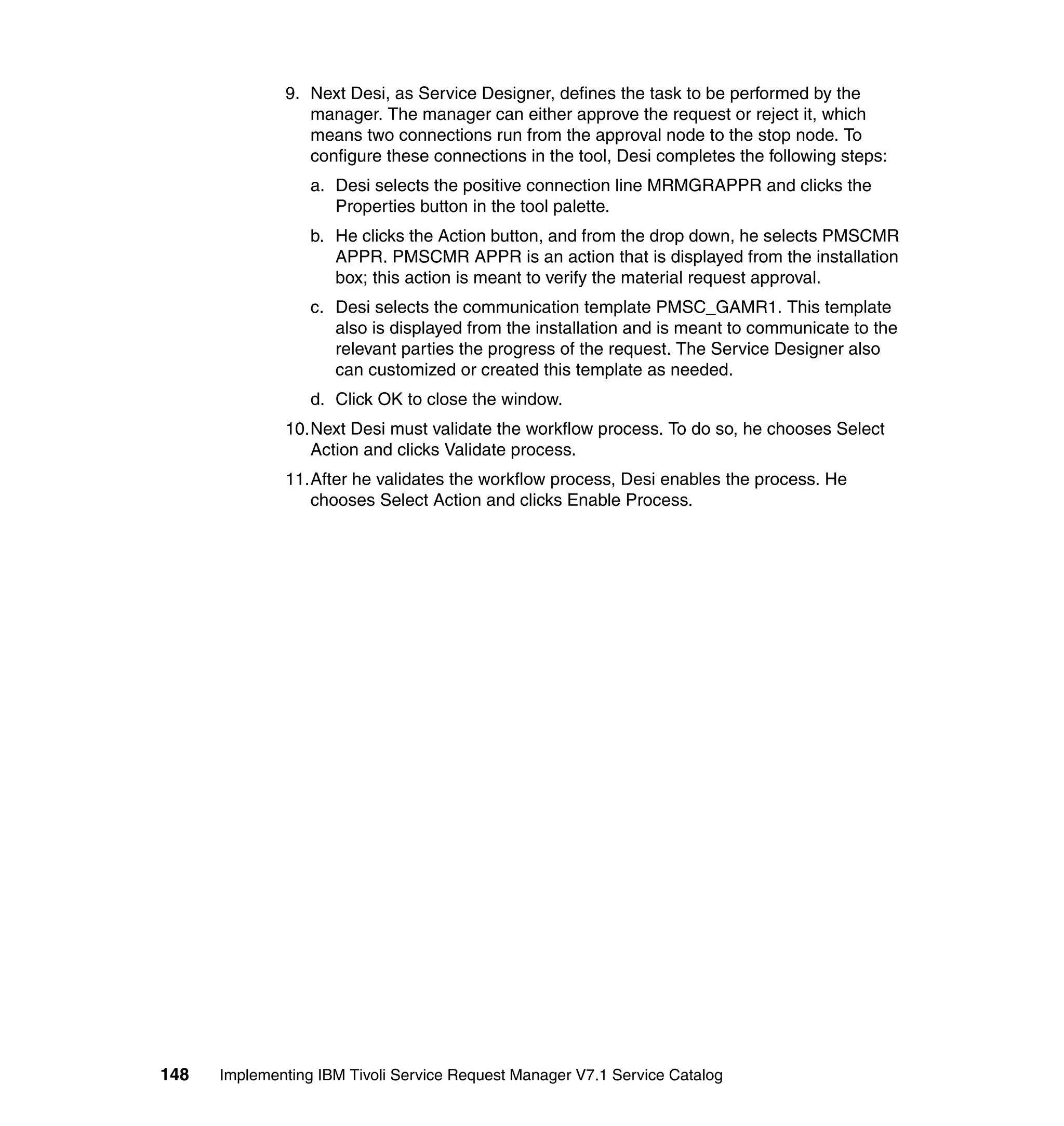 9. Next Desi, as Service Designer, defines the task to be performed by the
                 manager. The manager can either approve the request or reject it, which
                 means two connections run from the approval node to the stop node. To
                 configure these connections in the tool, Desi completes the following steps:
                  a. Desi selects the positive connection line MRMGRAPPR and clicks the
                     Properties button in the tool palette.
                  b. He clicks the Action button, and from the drop down, he selects PMSCMR
                     APPR. PMSCMR APPR is an action that is displayed from the installation
                     box; this action is meant to verify the material request approval.
                  c. Desi selects the communication template PMSC_GAMR1. This template
                     also is displayed from the installation and is meant to communicate to the
                     relevant parties the progress of the request. The Service Designer also
                     can customized or created this template as needed.
                  d. Click OK to close the window.
              10.Next Desi must validate the workflow process. To do so, he chooses Select
                 Action and clicks Validate process.
              11.After he validates the workflow process, Desi enables the process. He
                 chooses Select Action and clicks Enable Process.




148   Implementing IBM Tivoli Service Request Manager V7.1 Service Catalog
 