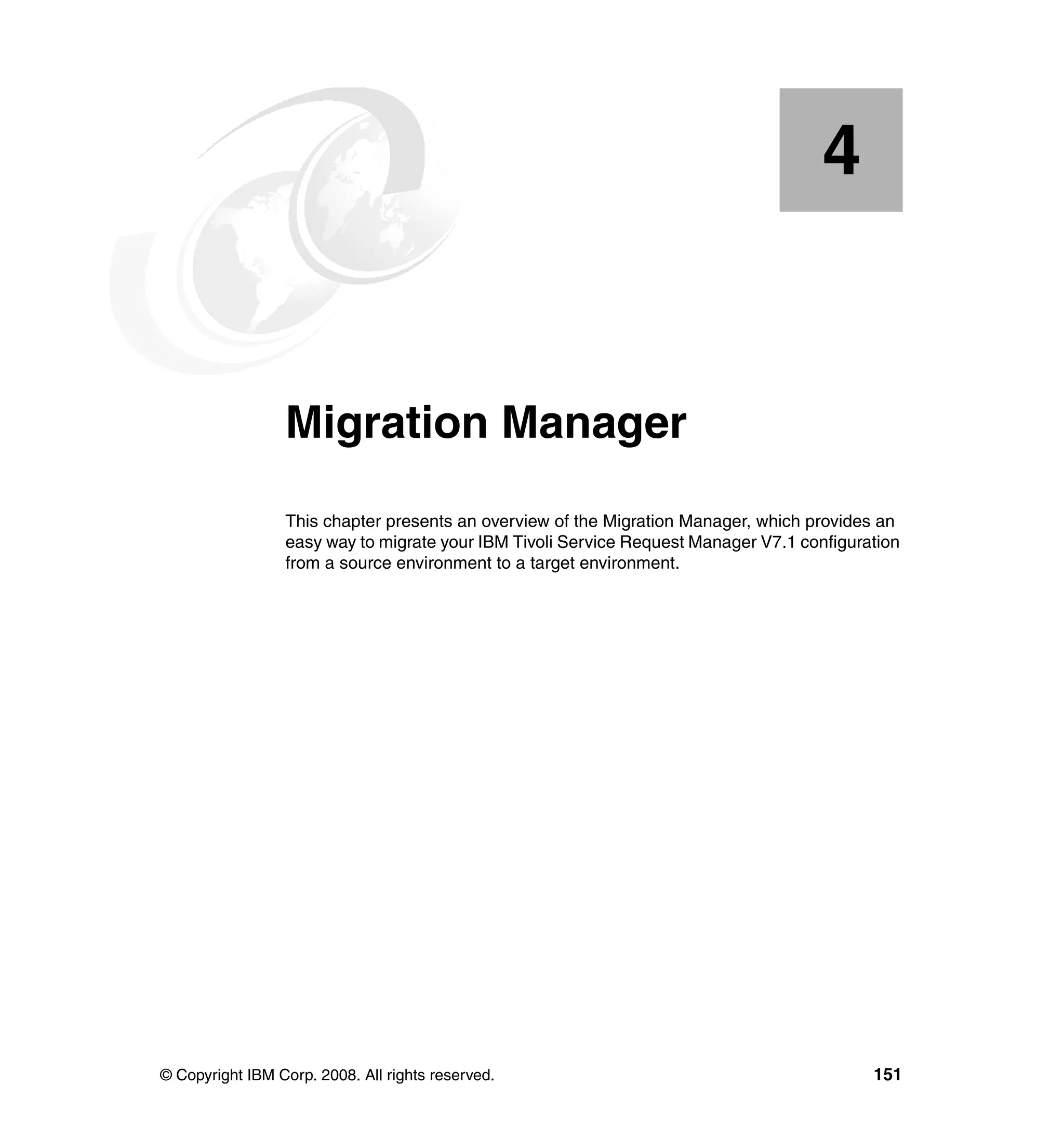 4


    Chapter 4.   Migration Manager
                 This chapter presents an overview of the Migration Manager, which provides an
                 easy way to migrate your IBM Tivoli Service Request Manager V7.1 configuration
                 from a source environment to a target environment.




© Copyright IBM Corp. 2008. All rights reserved.                                           151
 