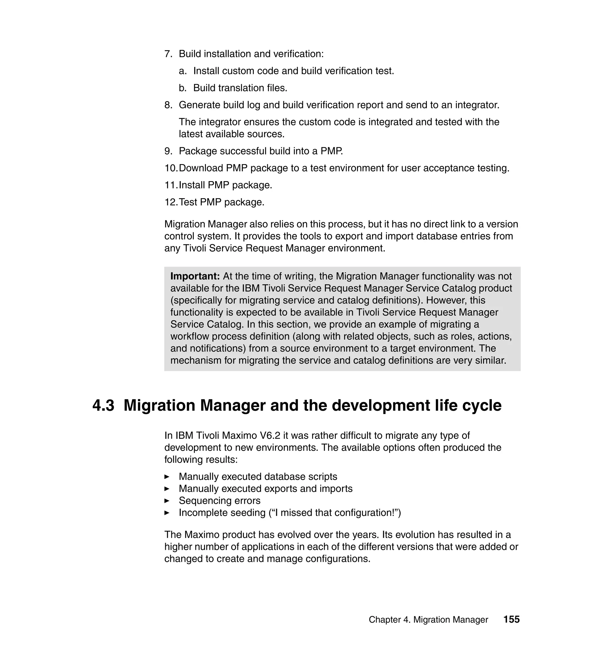 7. Build installation and verification:
            a. Install custom code and build verification test.
            b. Build translation files.
         8. Generate build log and build verification report and send to an integrator.
            The integrator ensures the custom code is integrated and tested with the
            latest available sources.
         9. Package successful build into a PMP.
         10.Download PMP package to a test environment for user acceptance testing.
         11.Install PMP package.
         12.Test PMP package.

         Migration Manager also relies on this process, but it has no direct link to a version
         control system. It provides the tools to export and import database entries from
         any Tivoli Service Request Manager environment.

          Important: At the time of writing, the Migration Manager functionality was not
          available for the IBM Tivoli Service Request Manager Service Catalog product
          (specifically for migrating service and catalog definitions). However, this
          functionality is expected to be available in Tivoli Service Request Manager
          Service Catalog. In this section, we provide an example of migrating a
          workflow process definition (along with related objects, such as roles, actions,
          and notifications) from a source environment to a target environment. The
          mechanism for migrating the service and catalog definitions are very similar.



4.3 Migration Manager and the development life cycle
         In IBM Tivoli Maximo V6.2 it was rather difficult to migrate any type of
         development to new environments. The available options often produced the
         following results:
            Manually executed database scripts
            Manually executed exports and imports
            Sequencing errors
            Incomplete seeding (“I missed that configuration!”)

         The Maximo product has evolved over the years. Its evolution has resulted in a
         higher number of applications in each of the different versions that were added or
         changed to create and manage configurations.




                                                          Chapter 4. Migration Manager    155
 