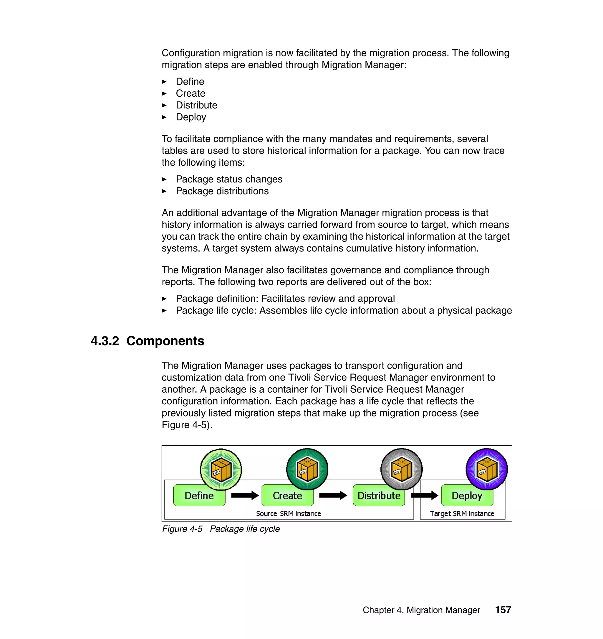 Configuration migration is now facilitated by the migration process. The following
         migration steps are enabled through Migration Manager:
            Define
            Create
            Distribute
            Deploy

         To facilitate compliance with the many mandates and requirements, several
         tables are used to store historical information for a package. You can now trace
         the following items:
            Package status changes
            Package distributions

         An additional advantage of the Migration Manager migration process is that
         history information is always carried forward from source to target, which means
         you can track the entire chain by examining the historical information at the target
         systems. A target system always contains cumulative history information.

         The Migration Manager also facilitates governance and compliance through
         reports. The following two reports are delivered out of the box:
            Package definition: Facilitates review and approval
            Package life cycle: Assembles life cycle information about a physical package


4.3.2 Components
         The Migration Manager uses packages to transport configuration and
         customization data from one Tivoli Service Request Manager environment to
         another. A package is a container for Tivoli Service Request Manager
         configuration information. Each package has a life cycle that reflects the
         previously listed migration steps that make up the migration process (see
         Figure 4-5).




         Figure 4-5 Package life cycle




                                                         Chapter 4. Migration Manager    157
 