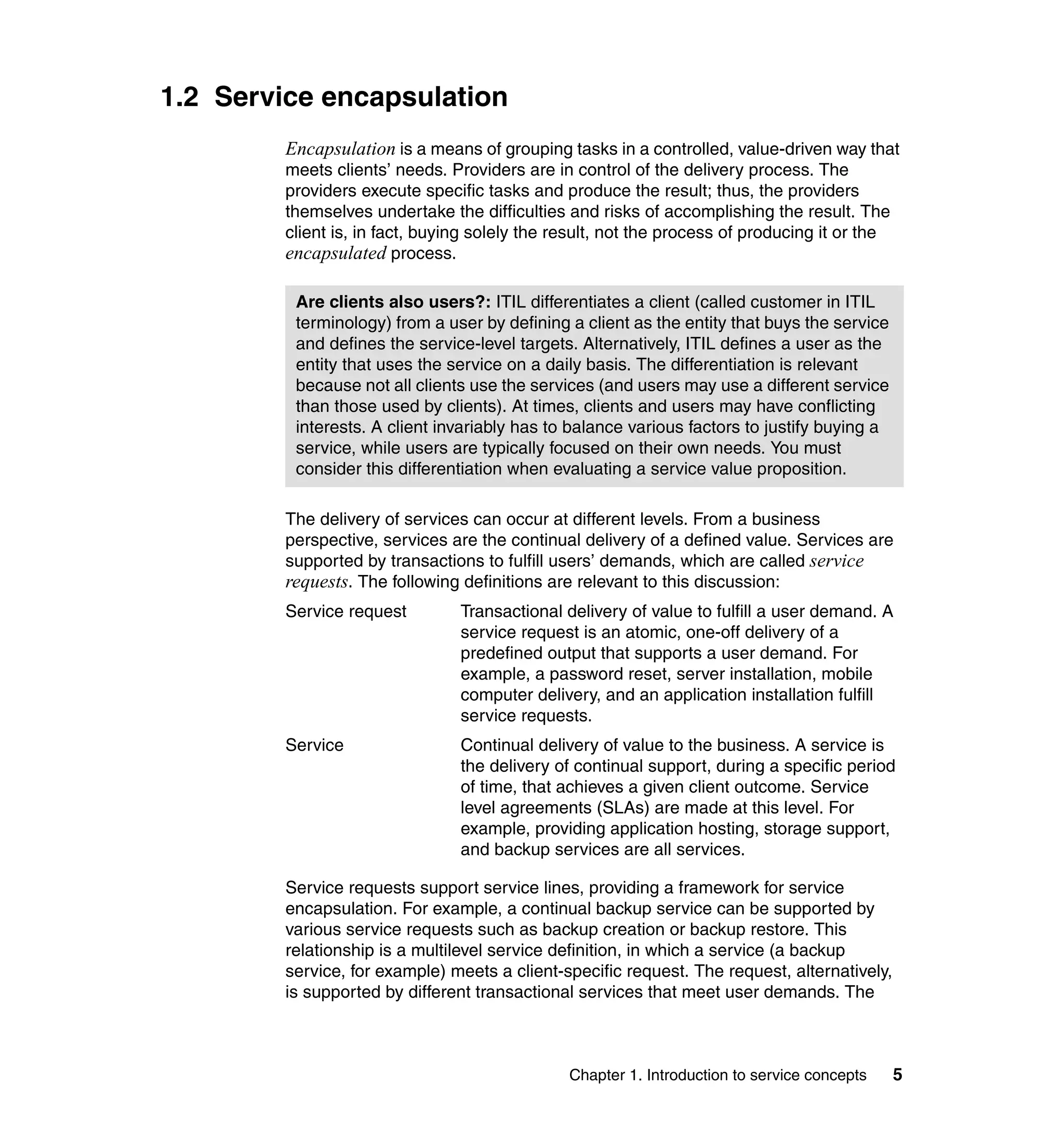 1.2 Service encapsulation
        Encapsulation is a means of grouping tasks in a controlled, value-driven way that
        meets clients’ needs. Providers are in control of the delivery process. The
        providers execute specific tasks and produce the result; thus, the providers
        themselves undertake the difficulties and risks of accomplishing the result. The
        client is, in fact, buying solely the result, not the process of producing it or the
        encapsulated process.

         Are clients also users?: ITIL differentiates a client (called customer in ITIL
         terminology) from a user by defining a client as the entity that buys the service
         and defines the service-level targets. Alternatively, ITIL defines a user as the
         entity that uses the service on a daily basis. The differentiation is relevant
         because not all clients use the services (and users may use a different service
         than those used by clients). At times, clients and users may have conflicting
         interests. A client invariably has to balance various factors to justify buying a
         service, while users are typically focused on their own needs. You must
         consider this differentiation when evaluating a service value proposition.

        The delivery of services can occur at different levels. From a business
        perspective, services are the continual delivery of a defined value. Services are
        supported by transactions to fulfill users’ demands, which are called service
        requests. The following definitions are relevant to this discussion:
        Service request        Transactional delivery of value to fulfill a user demand. A
                               service request is an atomic, one-off delivery of a
                               predefined output that supports a user demand. For
                               example, a password reset, server installation, mobile
                               computer delivery, and an application installation fulfill
                               service requests.
        Service                Continual delivery of value to the business. A service is
                               the delivery of continual support, during a specific period
                               of time, that achieves a given client outcome. Service
                               level agreements (SLAs) are made at this level. For
                               example, providing application hosting, storage support,
                               and backup services are all services.

        Service requests support service lines, providing a framework for service
        encapsulation. For example, a continual backup service can be supported by
        various service requests such as backup creation or backup restore. This
        relationship is a multilevel service definition, in which a service (a backup
        service, for example) meets a client-specific request. The request, alternatively,
        is supported by different transactional services that meet user demands. The



                                              Chapter 1. Introduction to service concepts    5
 
