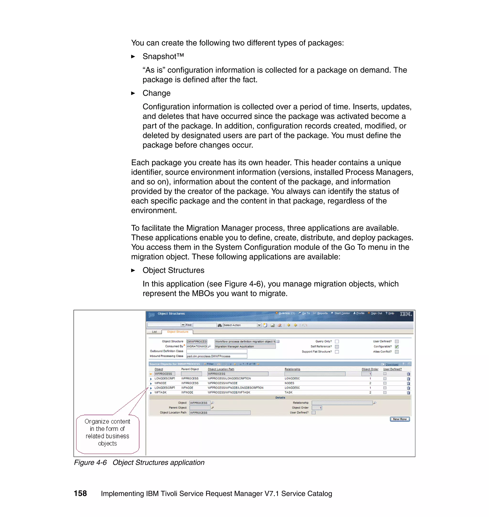 You can create the following two different types of packages:
                     Snapshot™
                     “As is” configuration information is collected for a package on demand. The
                     package is defined after the fact.
                     Change
                     Configuration information is collected over a period of time. Inserts, updates,
                     and deletes that have occurred since the package was activated become a
                     part of the package. In addition, configuration records created, modified, or
                     deleted by designated users are part of the package. You must define the
                     package before changes occur.

                 Each package you create has its own header. This header contains a unique
                 identifier, source environment information (versions, installed Process Managers,
                 and so on), information about the content of the package, and information
                 provided by the creator of the package. You always can identify the status of
                 each specific package and the content in that package, regardless of the
                 environment.

                 To facilitate the Migration Manager process, three applications are available.
                 These applications enable you to define, create, distribute, and deploy packages.
                 You access them in the System Configuration module of the Go To menu in the
                 migration object. These following applications are available:
                     Object Structures
                     In this application (see Figure 4-6), you manage migration objects, which
                     represent the MBOs you want to migrate.




Figure 4-6 Object Structures application



158     Implementing IBM Tivoli Service Request Manager V7.1 Service Catalog
 