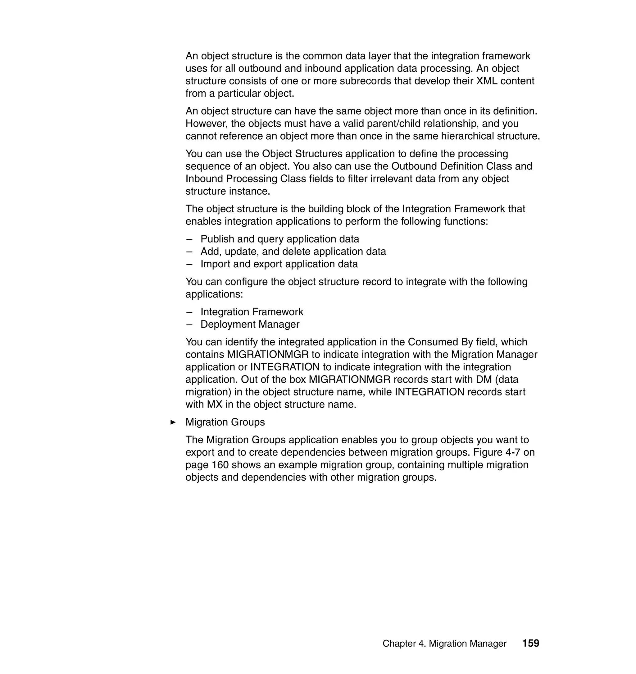 An object structure is the common data layer that the integration framework
uses for all outbound and inbound application data processing. An object
structure consists of one or more subrecords that develop their XML content
from a particular object.
An object structure can have the same object more than once in its definition.
However, the objects must have a valid parent/child relationship, and you
cannot reference an object more than once in the same hierarchical structure.
You can use the Object Structures application to define the processing
sequence of an object. You also can use the Outbound Definition Class and
Inbound Processing Class fields to filter irrelevant data from any object
structure instance.
The object structure is the building block of the Integration Framework that
enables integration applications to perform the following functions:
– Publish and query application data
– Add, update, and delete application data
– Import and export application data
You can configure the object structure record to integrate with the following
applications:
– Integration Framework
– Deployment Manager
You can identify the integrated application in the Consumed By field, which
contains MIGRATIONMGR to indicate integration with the Migration Manager
application or INTEGRATION to indicate integration with the integration
application. Out of the box MIGRATIONMGR records start with DM (data
migration) in the object structure name, while INTEGRATION records start
with MX in the object structure name.
Migration Groups
The Migration Groups application enables you to group objects you want to
export and to create dependencies between migration groups. Figure 4-7 on
page 160 shows an example migration group, containing multiple migration
objects and dependencies with other migration groups.




                                            Chapter 4. Migration Manager   159
 
