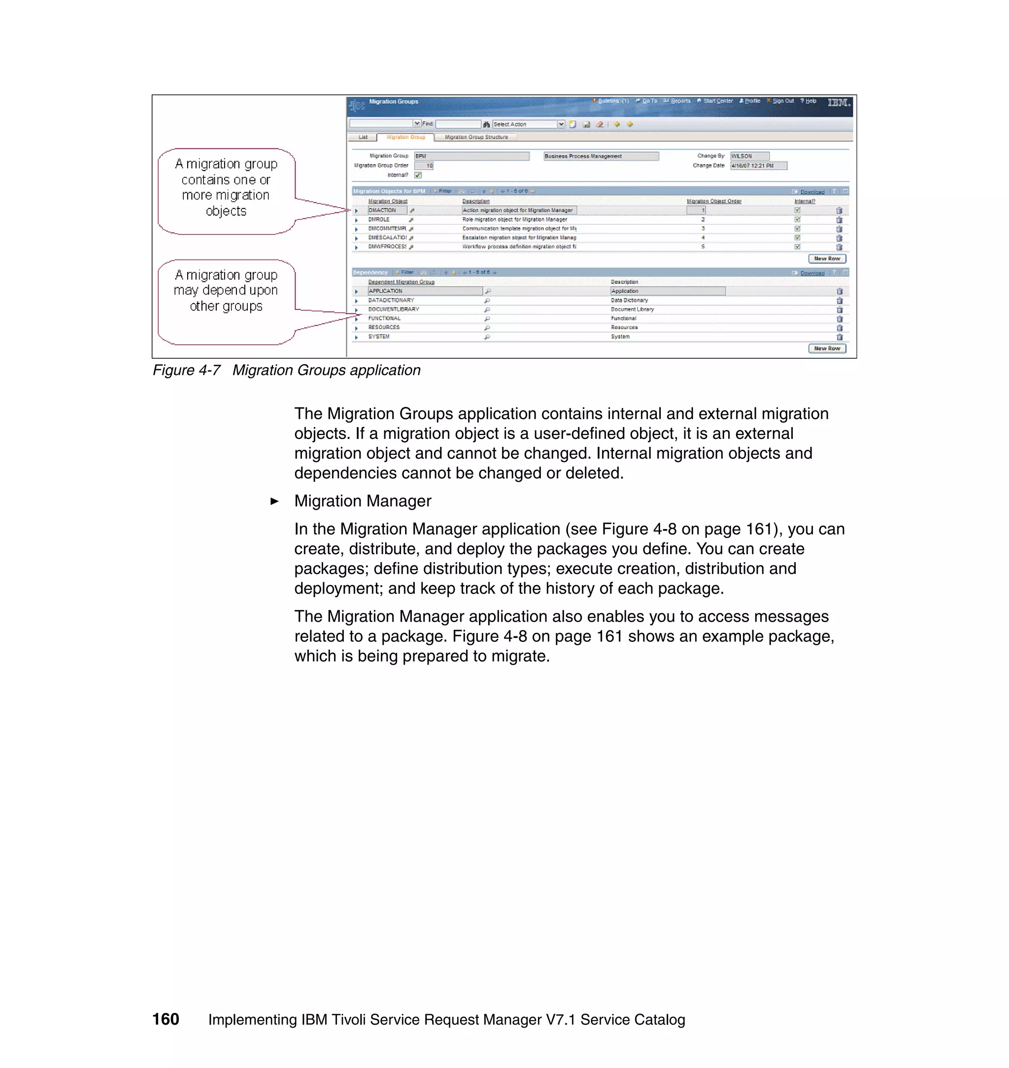 Figure 4-7 Migration Groups application

                    The Migration Groups application contains internal and external migration
                    objects. If a migration object is a user-defined object, it is an external
                    migration object and cannot be changed. Internal migration objects and
                    dependencies cannot be changed or deleted.
                    Migration Manager
                    In the Migration Manager application (see Figure 4-8 on page 161), you can
                    create, distribute, and deploy the packages you define. You can create
                    packages; define distribution types; execute creation, distribution and
                    deployment; and keep track of the history of each package.
                    The Migration Manager application also enables you to access messages
                    related to a package. Figure 4-8 on page 161 shows an example package,
                    which is being prepared to migrate.




160     Implementing IBM Tivoli Service Request Manager V7.1 Service Catalog
 
