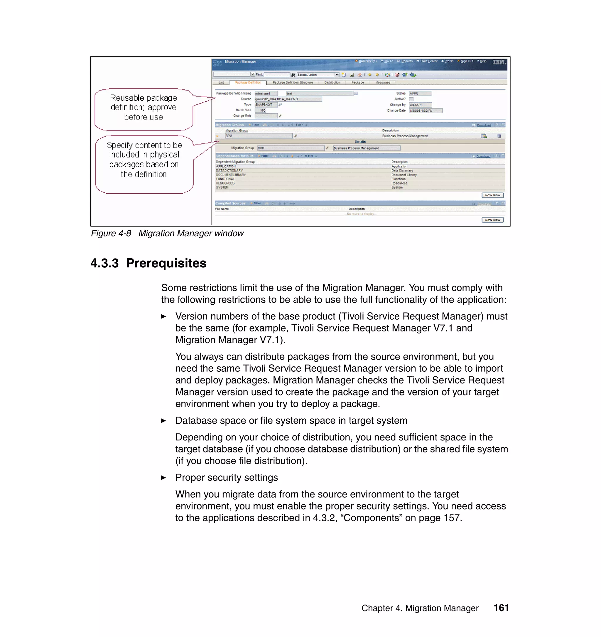 Figure 4-8 Migration Manager window


4.3.3 Prerequisites
                Some restrictions limit the use of the Migration Manager. You must comply with
                the following restrictions to be able to use the full functionality of the application:
                   Version numbers of the base product (Tivoli Service Request Manager) must
                   be the same (for example, Tivoli Service Request Manager V7.1 and
                   Migration Manager V7.1).
                   You always can distribute packages from the source environment, but you
                   need the same Tivoli Service Request Manager version to be able to import
                   and deploy packages. Migration Manager checks the Tivoli Service Request
                   Manager version used to create the package and the version of your target
                   environment when you try to deploy a package.
                   Database space or file system space in target system
                   Depending on your choice of distribution, you need sufficient space in the
                   target database (if you choose database distribution) or the shared file system
                   (if you choose file distribution).
                   Proper security settings
                   When you migrate data from the source environment to the target
                   environment, you must enable the proper security settings. You need access
                   to the applications described in 4.3.2, “Components” on page 157.




                                                                  Chapter 4. Migration Manager     161
 