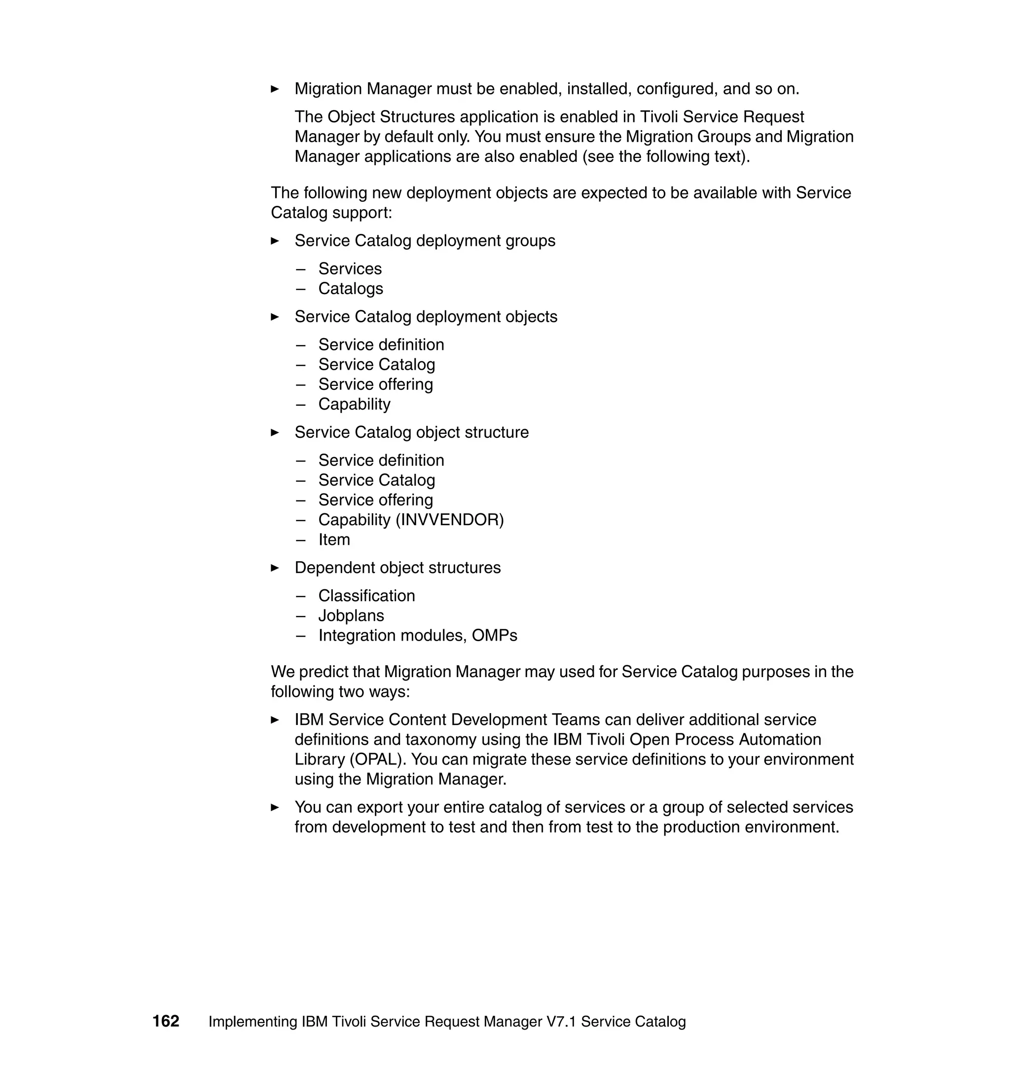 Migration Manager must be enabled, installed, configured, and so on.
                  The Object Structures application is enabled in Tivoli Service Request
                  Manager by default only. You must ensure the Migration Groups and Migration
                  Manager applications are also enabled (see the following text).

              The following new deployment objects are expected to be available with Service
              Catalog support:
                  Service Catalog deployment groups
                  – Services
                  – Catalogs
                  Service Catalog deployment objects
                  –   Service definition
                  –   Service Catalog
                  –   Service offering
                  –   Capability
                  Service Catalog object structure
                  –   Service definition
                  –   Service Catalog
                  –   Service offering
                  –   Capability (INVVENDOR)
                  –   Item
                  Dependent object structures
                  – Classification
                  – Jobplans
                  – Integration modules, OMPs

              We predict that Migration Manager may used for Service Catalog purposes in the
              following two ways:
                  IBM Service Content Development Teams can deliver additional service
                  definitions and taxonomy using the IBM Tivoli Open Process Automation
                  Library (OPAL). You can migrate these service definitions to your environment
                  using the Migration Manager.
                  You can export your entire catalog of services or a group of selected services
                  from development to test and then from test to the production environment.




162   Implementing IBM Tivoli Service Request Manager V7.1 Service Catalog
 