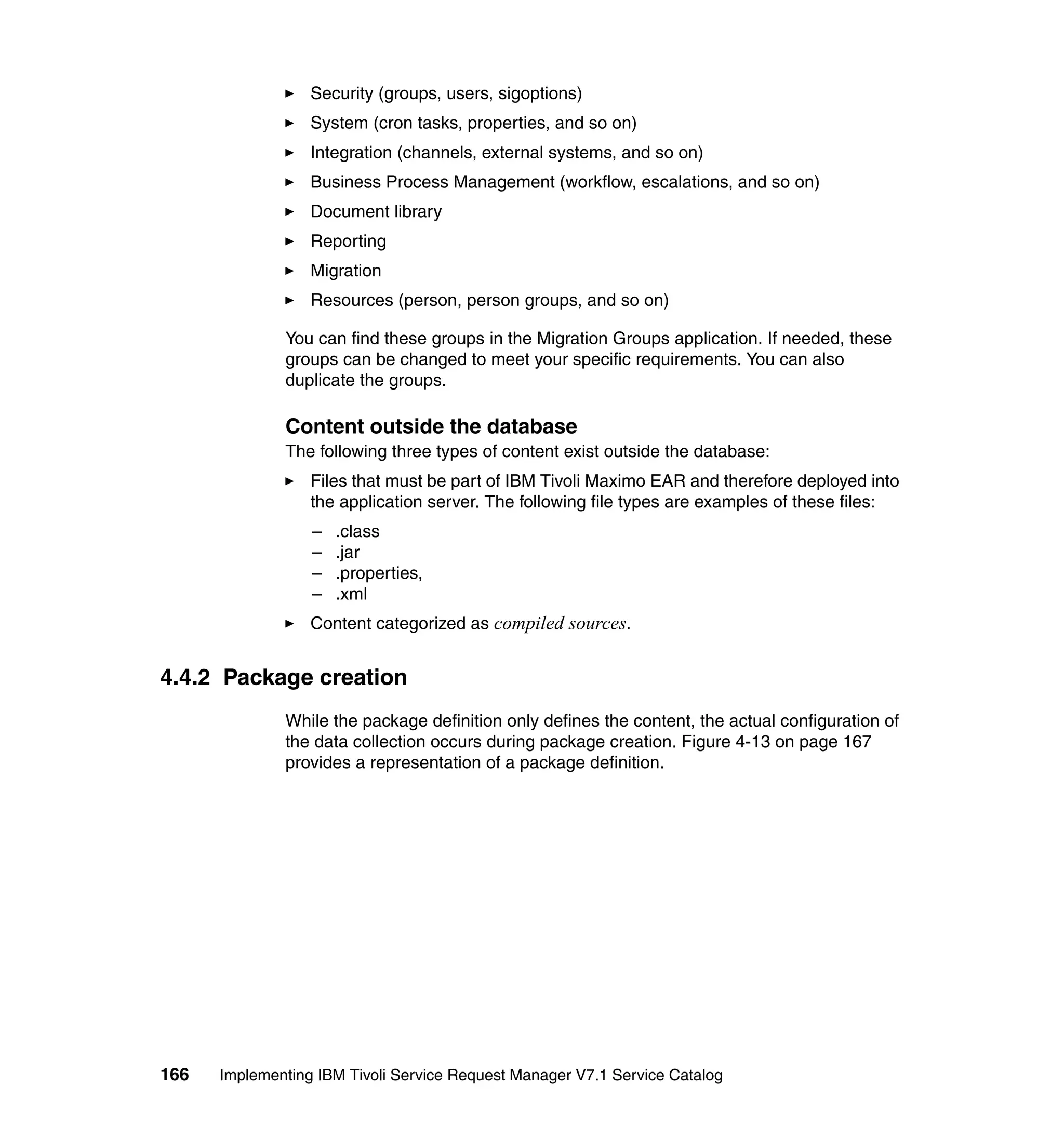 Security (groups, users, sigoptions)
                  System (cron tasks, properties, and so on)
                  Integration (channels, external systems, and so on)
                  Business Process Management (workflow, escalations, and so on)
                  Document library
                  Reporting
                  Migration
                  Resources (person, person groups, and so on)

              You can find these groups in the Migration Groups application. If needed, these
              groups can be changed to meet your specific requirements. You can also
              duplicate the groups.

              Content outside the database
              The following three types of content exist outside the database:
                  Files that must be part of IBM Tivoli Maximo EAR and therefore deployed into
                  the application server. The following file types are examples of these files:
                  –   .class
                  –   .jar
                  –   .properties,
                  –   .xml
                  Content categorized as compiled sources.


4.4.2 Package creation
              While the package definition only defines the content, the actual configuration of
              the data collection occurs during package creation. Figure 4-13 on page 167
              provides a representation of a package definition.




166   Implementing IBM Tivoli Service Request Manager V7.1 Service Catalog
 