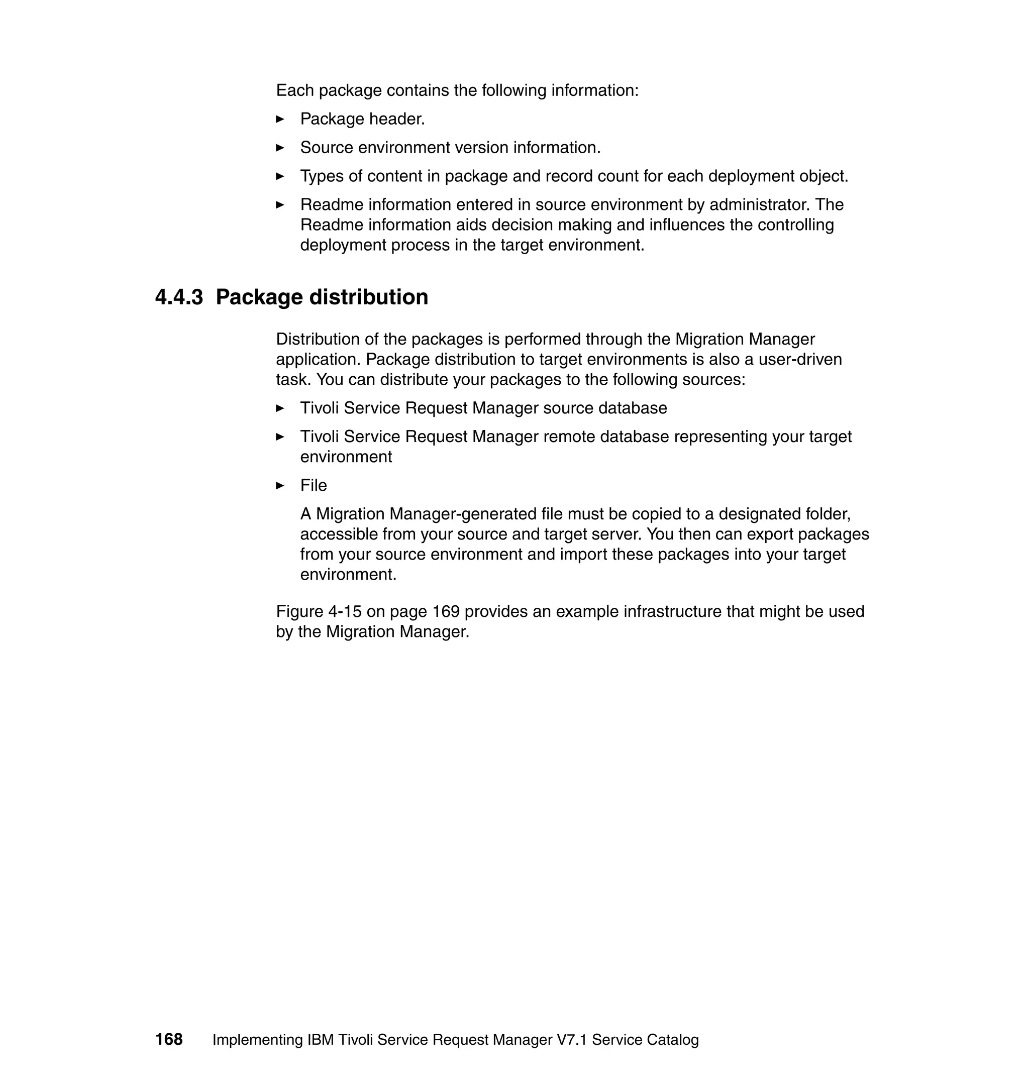 Each package contains the following information:
                  Package header.
                  Source environment version information.
                  Types of content in package and record count for each deployment object.
                  Readme information entered in source environment by administrator. The
                  Readme information aids decision making and influences the controlling
                  deployment process in the target environment.


4.4.3 Package distribution
              Distribution of the packages is performed through the Migration Manager
              application. Package distribution to target environments is also a user-driven
              task. You can distribute your packages to the following sources:
                  Tivoli Service Request Manager source database
                  Tivoli Service Request Manager remote database representing your target
                  environment
                  File
                  A Migration Manager-generated file must be copied to a designated folder,
                  accessible from your source and target server. You then can export packages
                  from your source environment and import these packages into your target
                  environment.

              Figure 4-15 on page 169 provides an example infrastructure that might be used
              by the Migration Manager.




168   Implementing IBM Tivoli Service Request Manager V7.1 Service Catalog
 