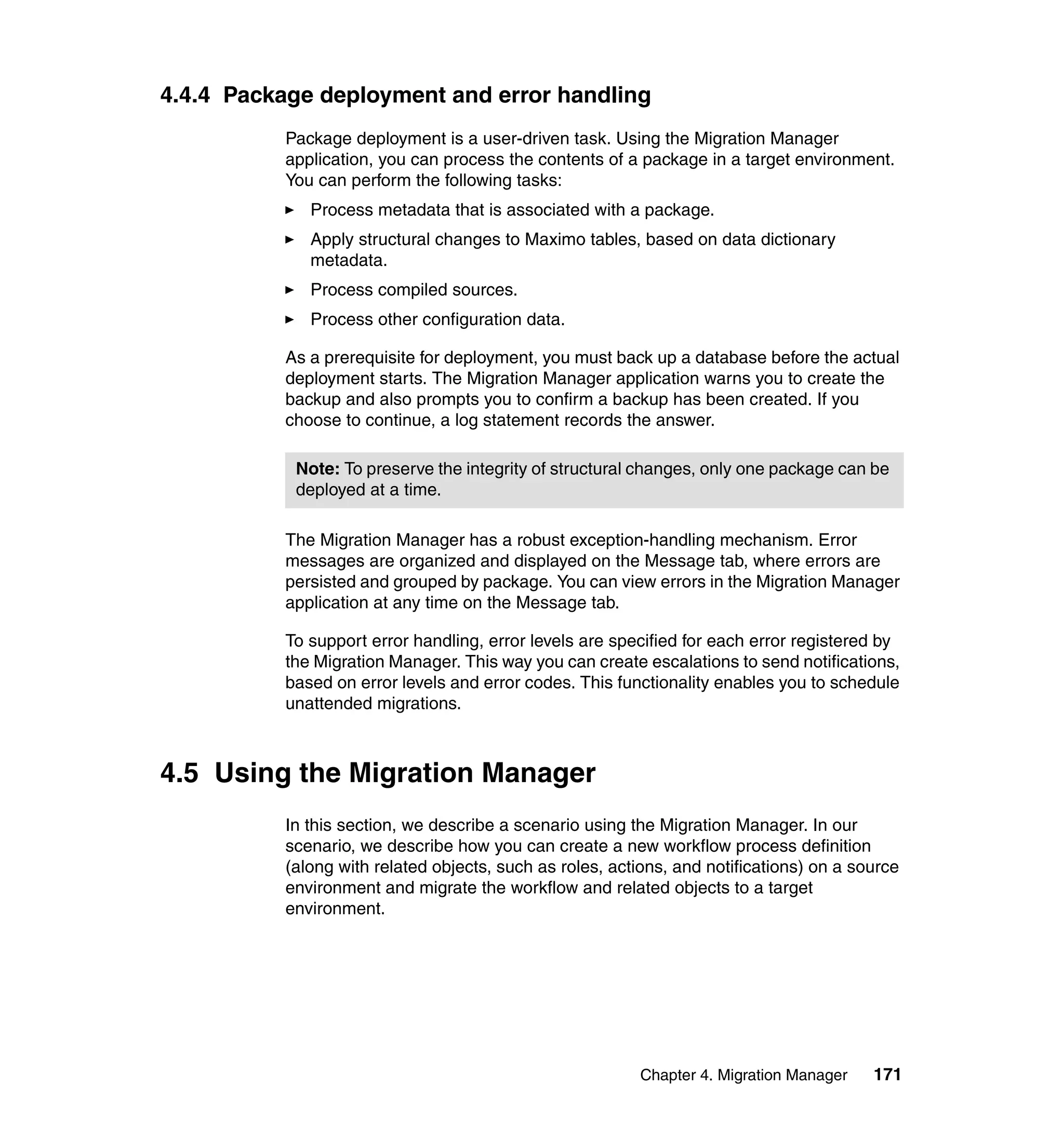 4.4.4 Package deployment and error handling
          Package deployment is a user-driven task. Using the Migration Manager
          application, you can process the contents of a package in a target environment.
          You can perform the following tasks:
             Process metadata that is associated with a package.
             Apply structural changes to Maximo tables, based on data dictionary
             metadata.
             Process compiled sources.
             Process other configuration data.

          As a prerequisite for deployment, you must back up a database before the actual
          deployment starts. The Migration Manager application warns you to create the
          backup and also prompts you to confirm a backup has been created. If you
          choose to continue, a log statement records the answer.

           Note: To preserve the integrity of structural changes, only one package can be
           deployed at a time.

          The Migration Manager has a robust exception-handling mechanism. Error
          messages are organized and displayed on the Message tab, where errors are
          persisted and grouped by package. You can view errors in the Migration Manager
          application at any time on the Message tab.

          To support error handling, error levels are specified for each error registered by
          the Migration Manager. This way you can create escalations to send notifications,
          based on error levels and error codes. This functionality enables you to schedule
          unattended migrations.



4.5 Using the Migration Manager
          In this section, we describe a scenario using the Migration Manager. In our
          scenario, we describe how you can create a new workflow process definition
          (along with related objects, such as roles, actions, and notifications) on a source
          environment and migrate the workflow and related objects to a target
          environment.




                                                         Chapter 4. Migration Manager    171
 
