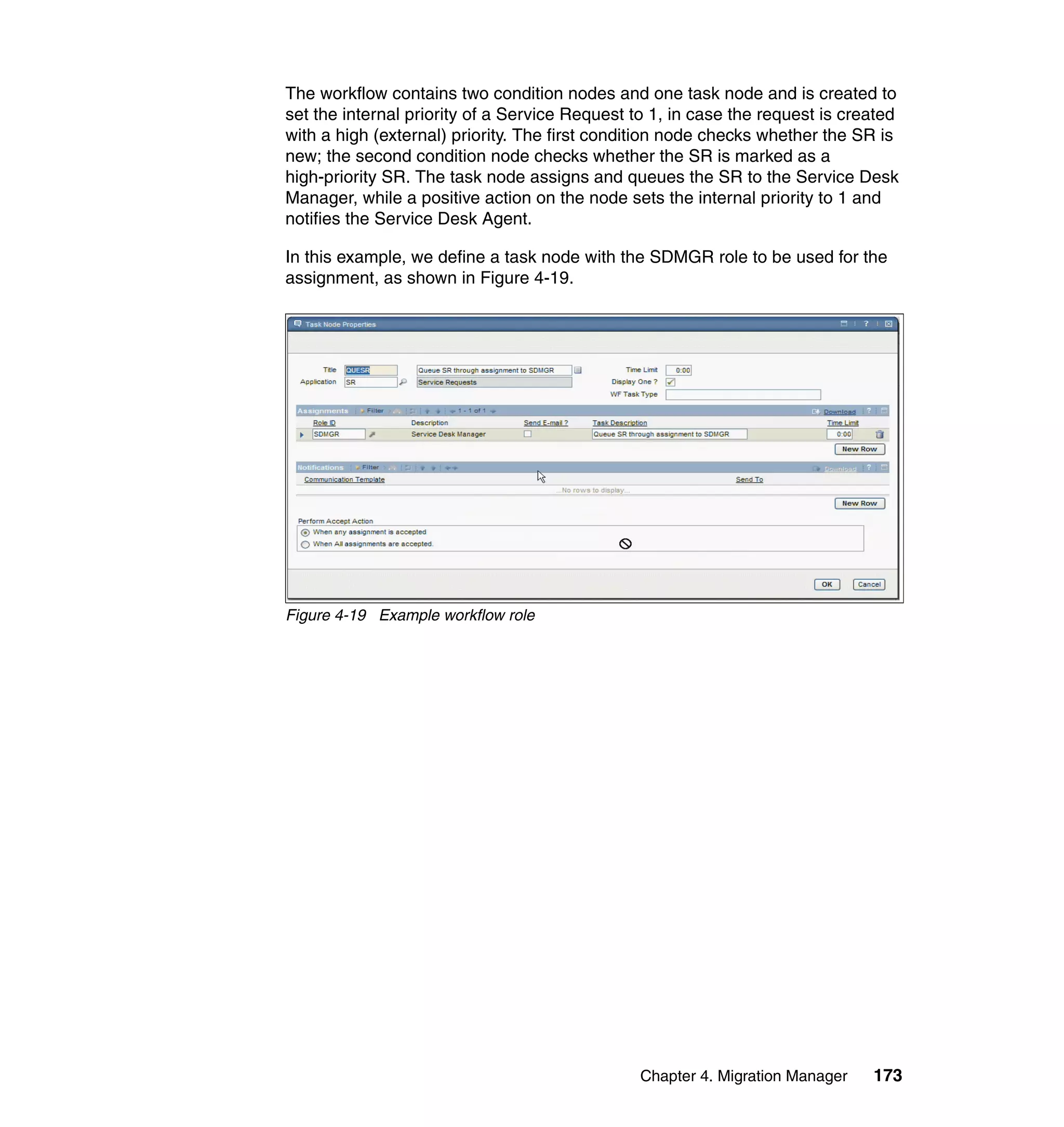 The workflow contains two condition nodes and one task node and is created to
set the internal priority of a Service Request to 1, in case the request is created
with a high (external) priority. The first condition node checks whether the SR is
new; the second condition node checks whether the SR is marked as a
high-priority SR. The task node assigns and queues the SR to the Service Desk
Manager, while a positive action on the node sets the internal priority to 1 and
notifies the Service Desk Agent.

In this example, we define a task node with the SDMGR role to be used for the
assignment, as shown in Figure 4-19.




Figure 4-19 Example workflow role




                                                Chapter 4. Migration Manager   173
 