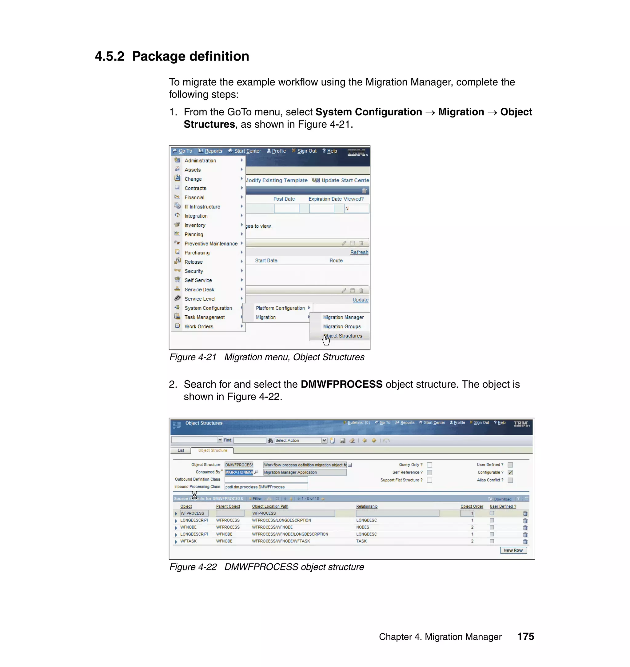 4.5.2 Package definition
           To migrate the example workflow using the Migration Manager, complete the
           following steps:
           1. From the GoTo menu, select System Configuration → Migration → Object
              Structures, as shown in Figure 4-21.




           Figure 4-21 Migration menu, Object Structures

           2. Search for and select the DMWFPROCESS object structure. The object is
              shown in Figure 4-22.




           Figure 4-22 DMWFPROCESS object structure




                                                           Chapter 4. Migration Manager   175
 