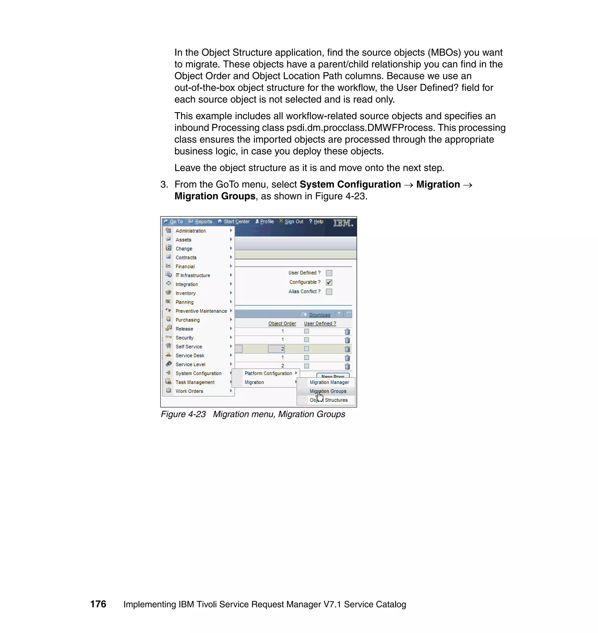 In the Object Structure application, find the source objects (MBOs) you want
                  to migrate. These objects have a parent/child relationship you can find in the
                  Object Order and Object Location Path columns. Because we use an
                  out-of-the-box object structure for the workflow, the User Defined? field for
                  each source object is not selected and is read only.
                  This example includes all workflow-related source objects and specifies an
                  inbound Processing class psdi.dm.procclass.DMWFProcess. This processing
                  class ensures the imported objects are processed through the appropriate
                  business logic, in case you deploy these objects.
                  Leave the object structure as it is and move onto the next step.
              3. From the GoTo menu, select System Configuration → Migration →
                 Migration Groups, as shown in Figure 4-23.




              Figure 4-23 Migration menu, Migration Groups




176   Implementing IBM Tivoli Service Request Manager V7.1 Service Catalog
 