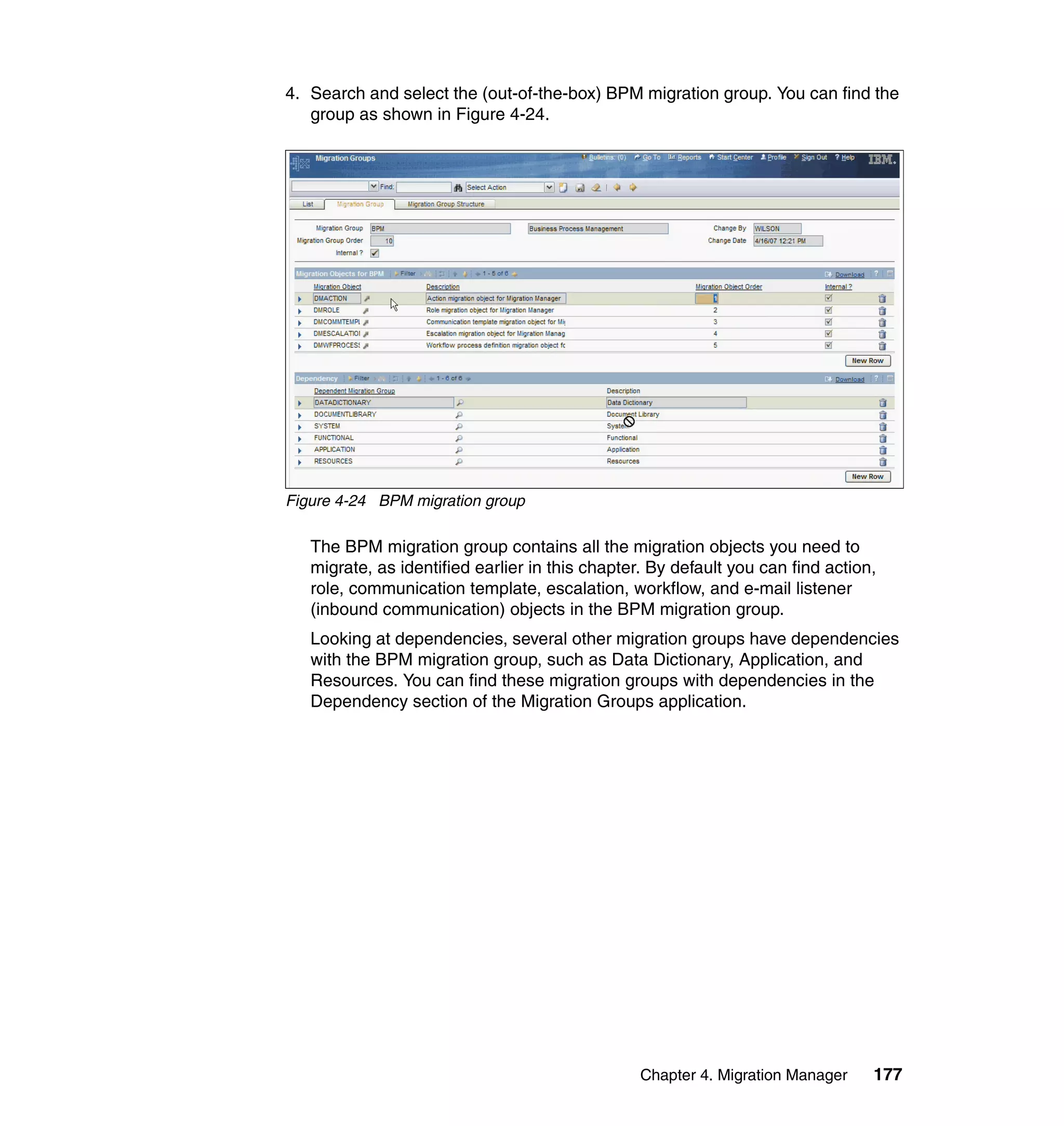 4. Search and select the (out-of-the-box) BPM migration group. You can find the
   group as shown in Figure 4-24.




Figure 4-24 BPM migration group

   The BPM migration group contains all the migration objects you need to
   migrate, as identified earlier in this chapter. By default you can find action,
   role, communication template, escalation, workflow, and e-mail listener
   (inbound communication) objects in the BPM migration group.
   Looking at dependencies, several other migration groups have dependencies
   with the BPM migration group, such as Data Dictionary, Application, and
   Resources. You can find these migration groups with dependencies in the
   Dependency section of the Migration Groups application.




                                                 Chapter 4. Migration Manager    177
 