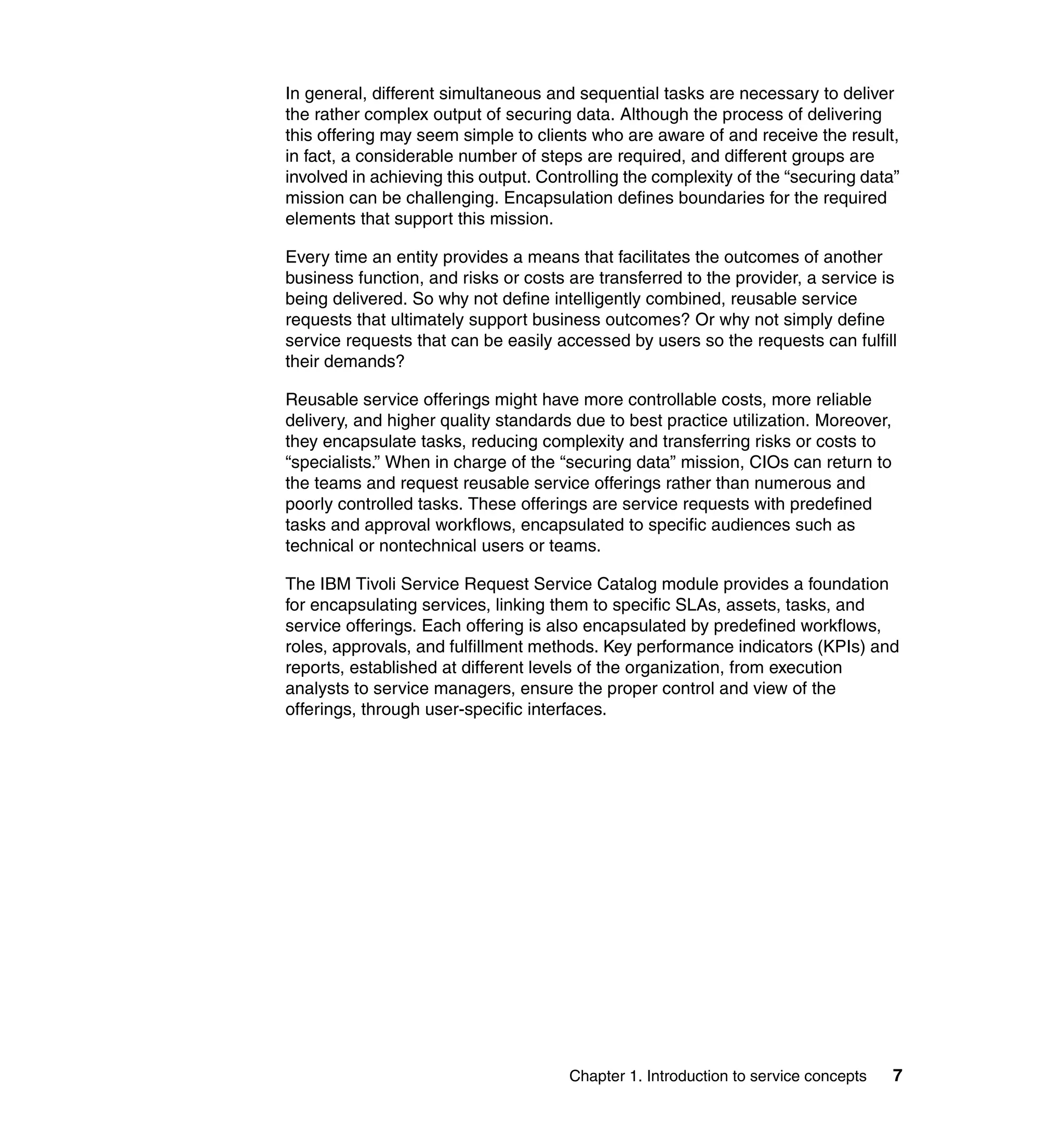 In general, different simultaneous and sequential tasks are necessary to deliver
the rather complex output of securing data. Although the process of delivering
this offering may seem simple to clients who are aware of and receive the result,
in fact, a considerable number of steps are required, and different groups are
involved in achieving this output. Controlling the complexity of the “securing data”
mission can be challenging. Encapsulation defines boundaries for the required
elements that support this mission.

Every time an entity provides a means that facilitates the outcomes of another
business function, and risks or costs are transferred to the provider, a service is
being delivered. So why not define intelligently combined, reusable service
requests that ultimately support business outcomes? Or why not simply define
service requests that can be easily accessed by users so the requests can fulfill
their demands?

Reusable service offerings might have more controllable costs, more reliable
delivery, and higher quality standards due to best practice utilization. Moreover,
they encapsulate tasks, reducing complexity and transferring risks or costs to
“specialists.” When in charge of the “securing data” mission, CIOs can return to
the teams and request reusable service offerings rather than numerous and
poorly controlled tasks. These offerings are service requests with predefined
tasks and approval workflows, encapsulated to specific audiences such as
technical or nontechnical users or teams.

The IBM Tivoli Service Request Service Catalog module provides a foundation
for encapsulating services, linking them to specific SLAs, assets, tasks, and
service offerings. Each offering is also encapsulated by predefined workflows,
roles, approvals, and fulfillment methods. Key performance indicators (KPIs) and
reports, established at different levels of the organization, from execution
analysts to service managers, ensure the proper control and view of the
offerings, through user-specific interfaces.




                                      Chapter 1. Introduction to service concepts    7
 