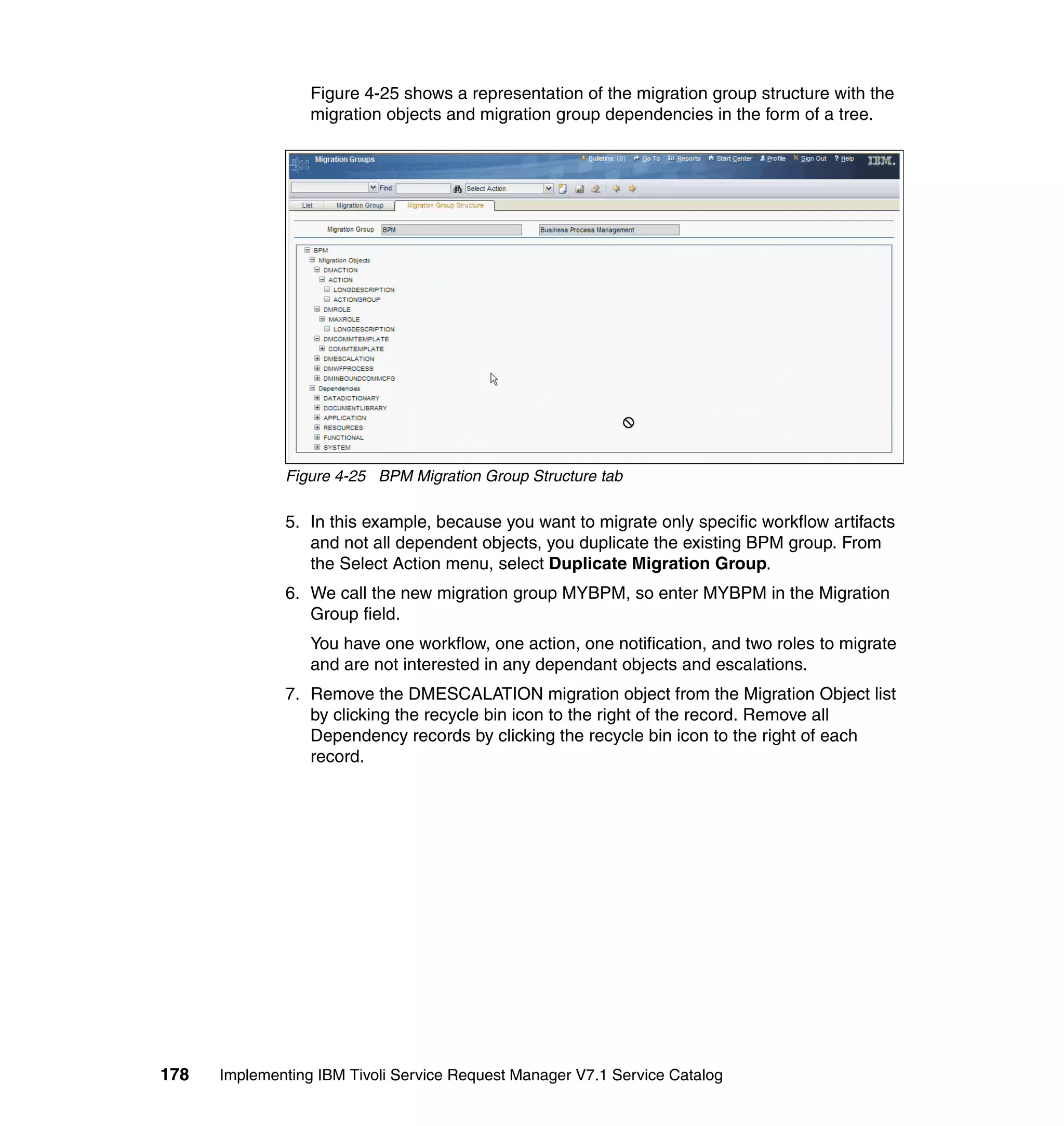 Figure 4-25 shows a representation of the migration group structure with the
                  migration objects and migration group dependencies in the form of a tree.




              Figure 4-25 BPM Migration Group Structure tab

              5. In this example, because you want to migrate only specific workflow artifacts
                 and not all dependent objects, you duplicate the existing BPM group. From
                 the Select Action menu, select Duplicate Migration Group.
              6. We call the new migration group MYBPM, so enter MYBPM in the Migration
                 Group field.
                  You have one workflow, one action, one notification, and two roles to migrate
                  and are not interested in any dependant objects and escalations.
              7. Remove the DMESCALATION migration object from the Migration Object list
                 by clicking the recycle bin icon to the right of the record. Remove all
                 Dependency records by clicking the recycle bin icon to the right of each
                 record.




178   Implementing IBM Tivoli Service Request Manager V7.1 Service Catalog
 