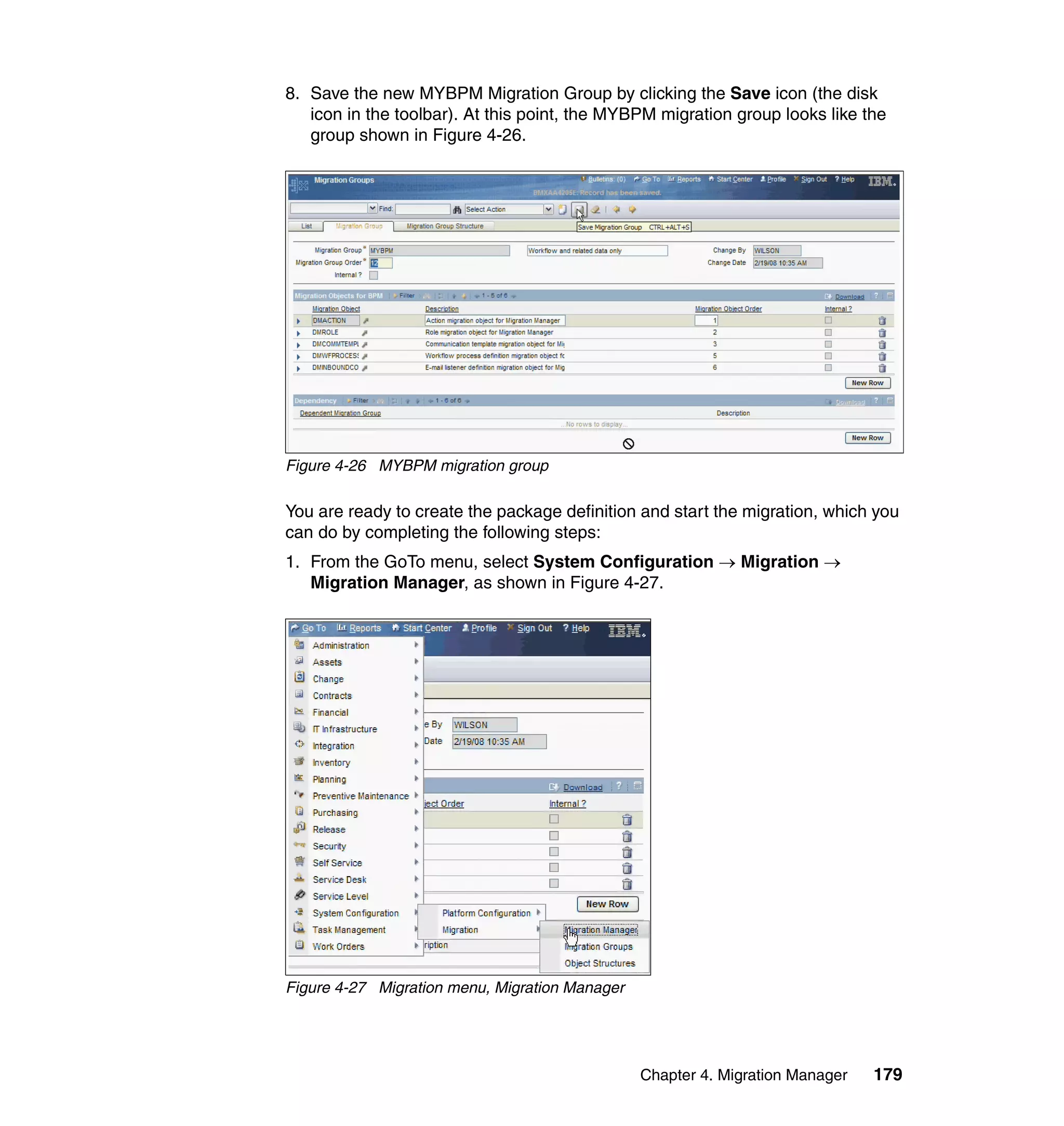 8. Save the new MYBPM Migration Group by clicking the Save icon (the disk
   icon in the toolbar). At this point, the MYBPM migration group looks like the
   group shown in Figure 4-26.




Figure 4-26 MYBPM migration group

You are ready to create the package definition and start the migration, which you
can do by completing the following steps:
1. From the GoTo menu, select System Configuration → Migration →
   Migration Manager, as shown in Figure 4-27.




Figure 4-27 Migration menu, Migration Manager




                                                Chapter 4. Migration Manager   179
 