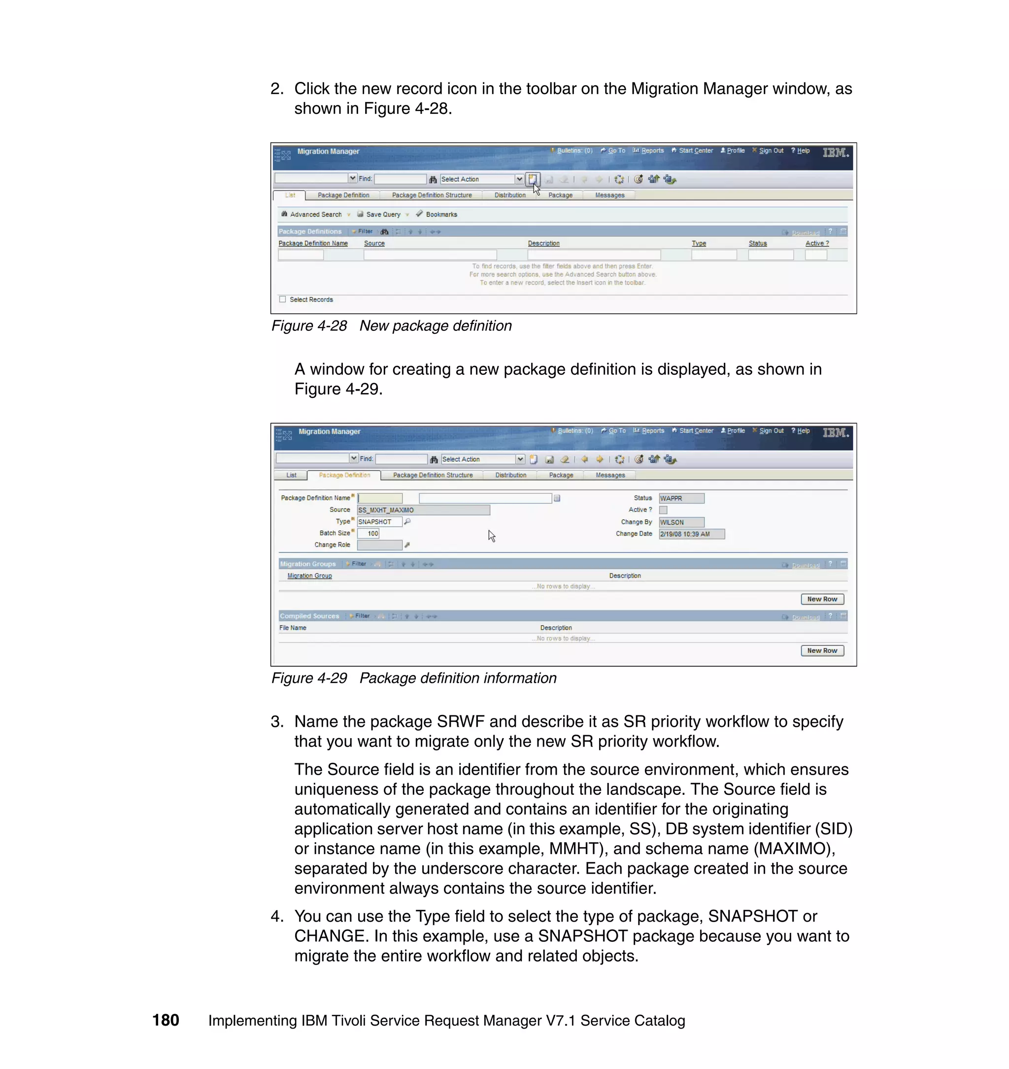 2. Click the new record icon in the toolbar on the Migration Manager window, as
                 shown in Figure 4-28.




              Figure 4-28 New package definition

                  A window for creating a new package definition is displayed, as shown in
                  Figure 4-29.




              Figure 4-29 Package definition information

              3. Name the package SRWF and describe it as SR priority workflow to specify
                 that you want to migrate only the new SR priority workflow.
                  The Source field is an identifier from the source environment, which ensures
                  uniqueness of the package throughout the landscape. The Source field is
                  automatically generated and contains an identifier for the originating
                  application server host name (in this example, SS), DB system identifier (SID)
                  or instance name (in this example, MMHT), and schema name (MAXIMO),
                  separated by the underscore character. Each package created in the source
                  environment always contains the source identifier.
              4. You can use the Type field to select the type of package, SNAPSHOT or
                 CHANGE. In this example, use a SNAPSHOT package because you want to
                 migrate the entire workflow and related objects.


180   Implementing IBM Tivoli Service Request Manager V7.1 Service Catalog
 
