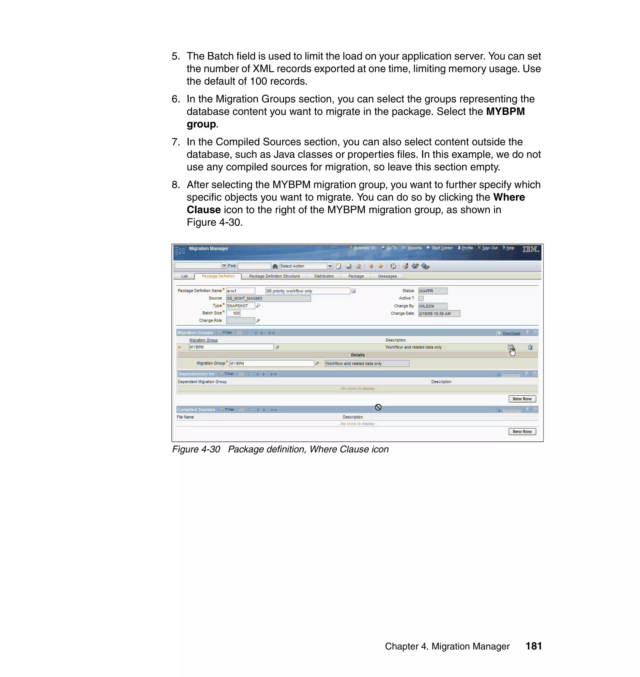5. The Batch field is used to limit the load on your application server. You can set
   the number of XML records exported at one time, limiting memory usage. Use
   the default of 100 records.
6. In the Migration Groups section, you can select the groups representing the
   database content you want to migrate in the package. Select the MYBPM
   group.
7. In the Compiled Sources section, you can also select content outside the
   database, such as Java classes or properties files. In this example, we do not
   use any compiled sources for migration, so leave this section empty.
8. After selecting the MYBPM migration group, you want to further specify which
   specific objects you want to migrate. You can do so by clicking the Where
   Clause icon to the right of the MYBPM migration group, as shown in
   Figure 4-30.




Figure 4-30 Package definition, Where Clause icon




                                                Chapter 4. Migration Manager    181
 