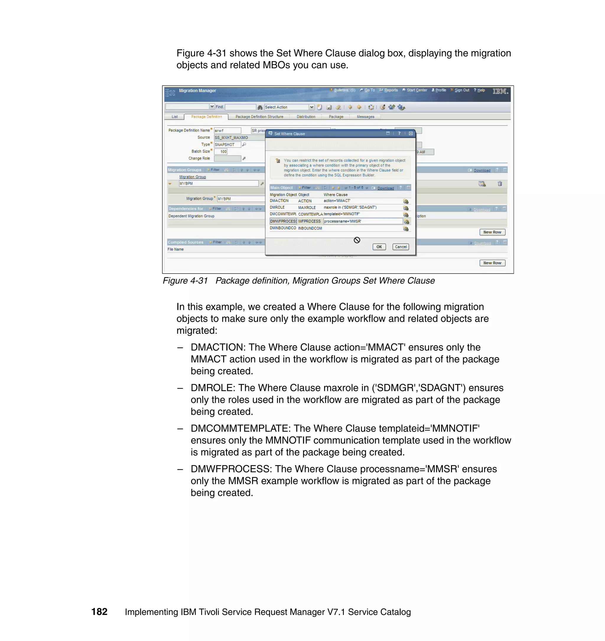 Figure 4-31 shows the Set Where Clause dialog box, displaying the migration
                  objects and related MBOs you can use.




              Figure 4-31 Package definition, Migration Groups Set Where Clause

                  In this example, we created a Where Clause for the following migration
                  objects to make sure only the example workflow and related objects are
                  migrated:
                  – DMACTION: The Where Clause action='MMACT' ensures only the
                    MMACT action used in the workflow is migrated as part of the package
                    being created.
                  – DMROLE: The Where Clause maxrole in ('SDMGR','SDAGNT') ensures
                    only the roles used in the workflow are migrated as part of the package
                    being created.
                  – DMCOMMTEMPLATE: The Where Clause templateid='MMNOTIF'
                    ensures only the MMNOTIF communication template used in the workflow
                    is migrated as part of the package being created.
                  – DMWFPROCESS: The Where Clause processname='MMSR' ensures
                    only the MMSR example workflow is migrated as part of the package
                    being created.




182   Implementing IBM Tivoli Service Request Manager V7.1 Service Catalog
 