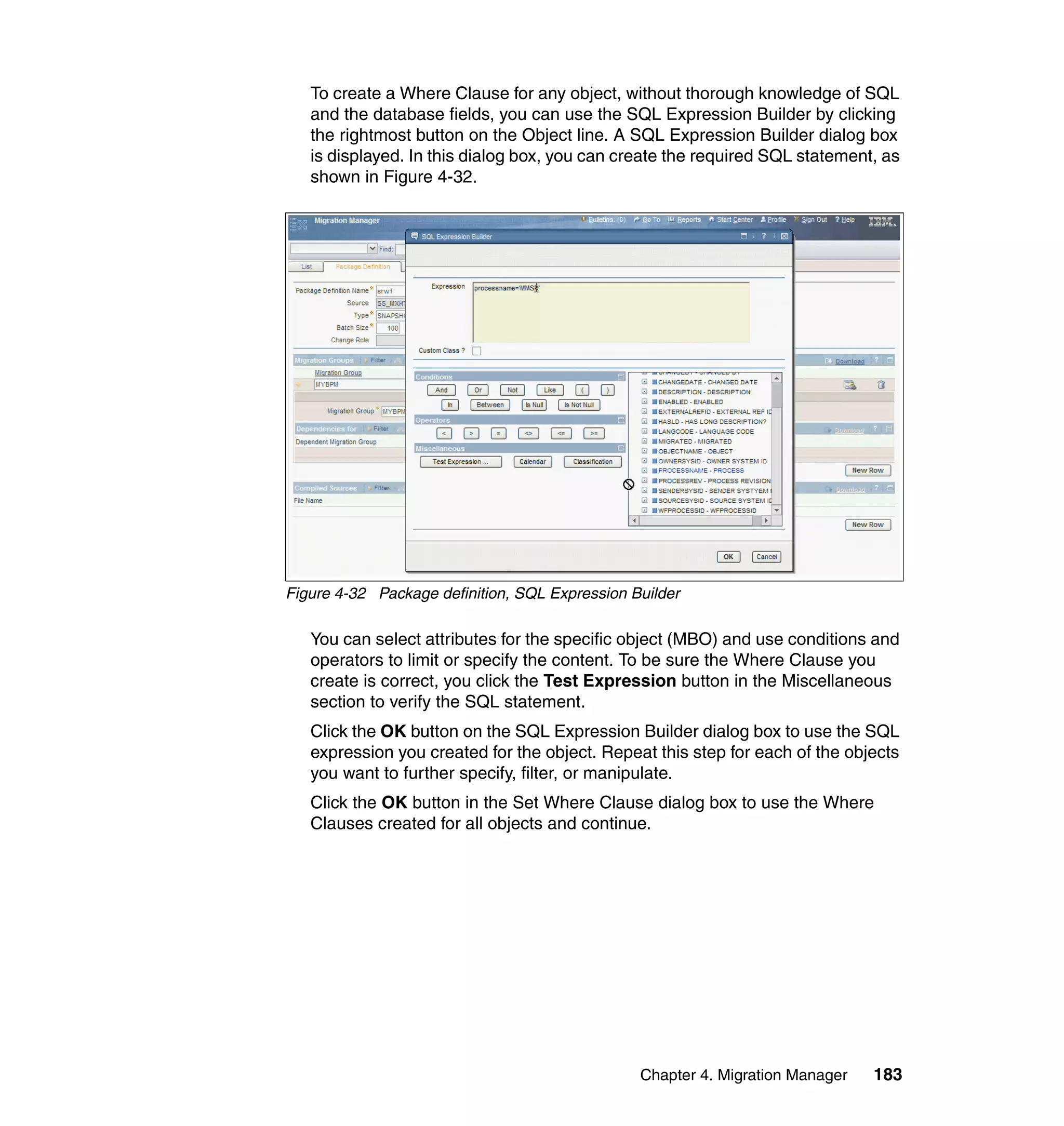 To create a Where Clause for any object, without thorough knowledge of SQL
   and the database fields, you can use the SQL Expression Builder by clicking
   the rightmost button on the Object line. A SQL Expression Builder dialog box
   is displayed. In this dialog box, you can create the required SQL statement, as
   shown in Figure 4-32.




Figure 4-32 Package definition, SQL Expression Builder

   You can select attributes for the specific object (MBO) and use conditions and
   operators to limit or specify the content. To be sure the Where Clause you
   create is correct, you click the Test Expression button in the Miscellaneous
   section to verify the SQL statement.
   Click the OK button on the SQL Expression Builder dialog box to use the SQL
   expression you created for the object. Repeat this step for each of the objects
   you want to further specify, filter, or manipulate.
   Click the OK button in the Set Where Clause dialog box to use the Where
   Clauses created for all objects and continue.




                                                Chapter 4. Migration Manager   183
 