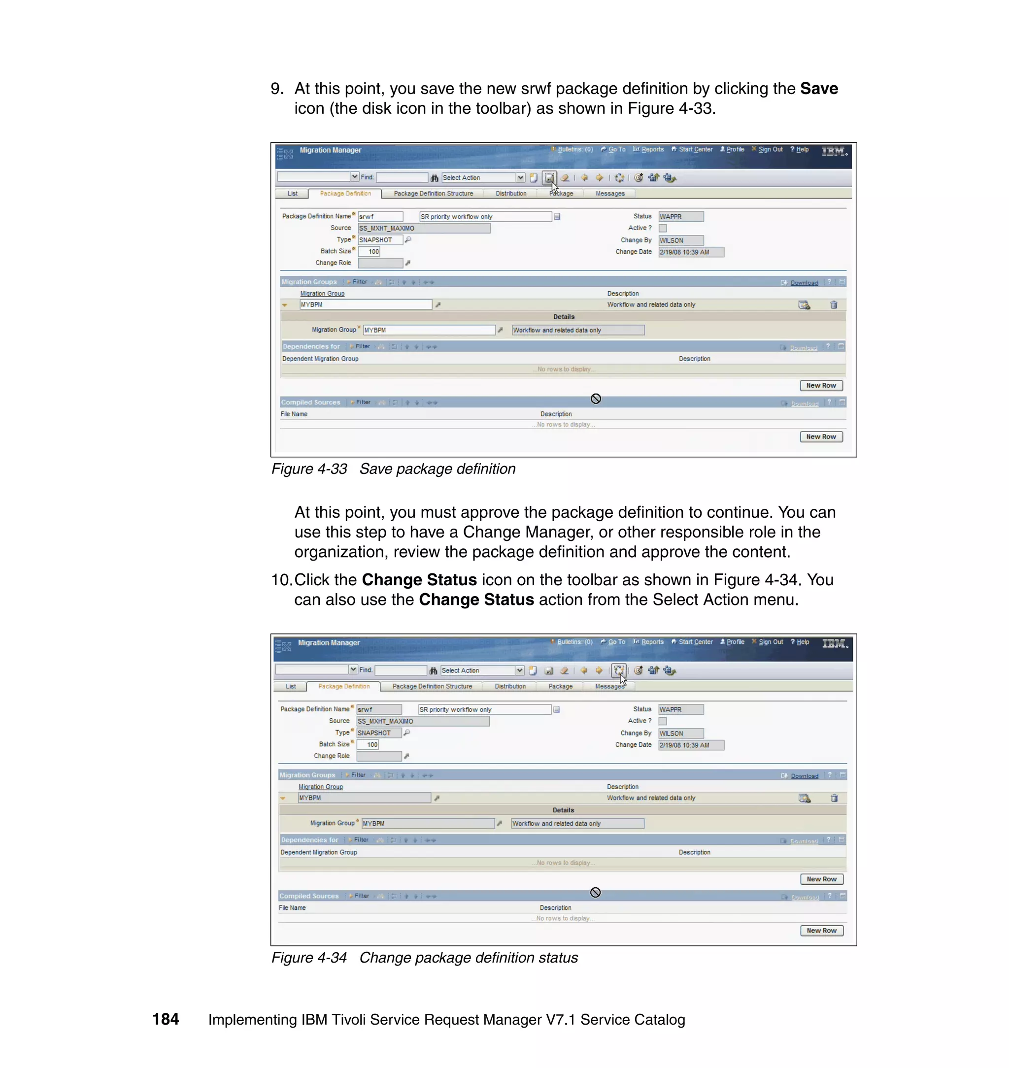 9. At this point, you save the new srwf package definition by clicking the Save
                 icon (the disk icon in the toolbar) as shown in Figure 4-33.




              Figure 4-33 Save package definition

                  At this point, you must approve the package definition to continue. You can
                  use this step to have a Change Manager, or other responsible role in the
                  organization, review the package definition and approve the content.
              10.Click the Change Status icon on the toolbar as shown in Figure 4-34. You
                 can also use the Change Status action from the Select Action menu.




              Figure 4-34 Change package definition status



184   Implementing IBM Tivoli Service Request Manager V7.1 Service Catalog
 