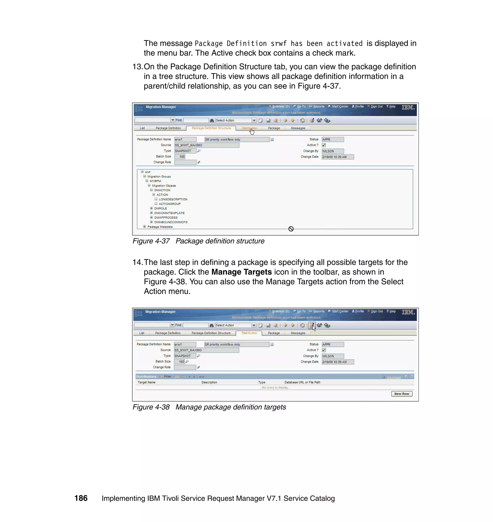 The message Package Definition srwf has been activated is displayed in
                  the menu bar. The Active check box contains a check mark.
              13.On the Package Definition Structure tab, you can view the package definition
                 in a tree structure. This view shows all package definition information in a
                 parent/child relationship, as you can see in Figure 4-37.




              Figure 4-37 Package definition structure

              14.The last step in defining a package is specifying all possible targets for the
                 package. Click the Manage Targets icon in the toolbar, as shown in
                 Figure 4-38. You can also use the Manage Targets action from the Select
                 Action menu.




              Figure 4-38 Manage package definition targets




186   Implementing IBM Tivoli Service Request Manager V7.1 Service Catalog
 