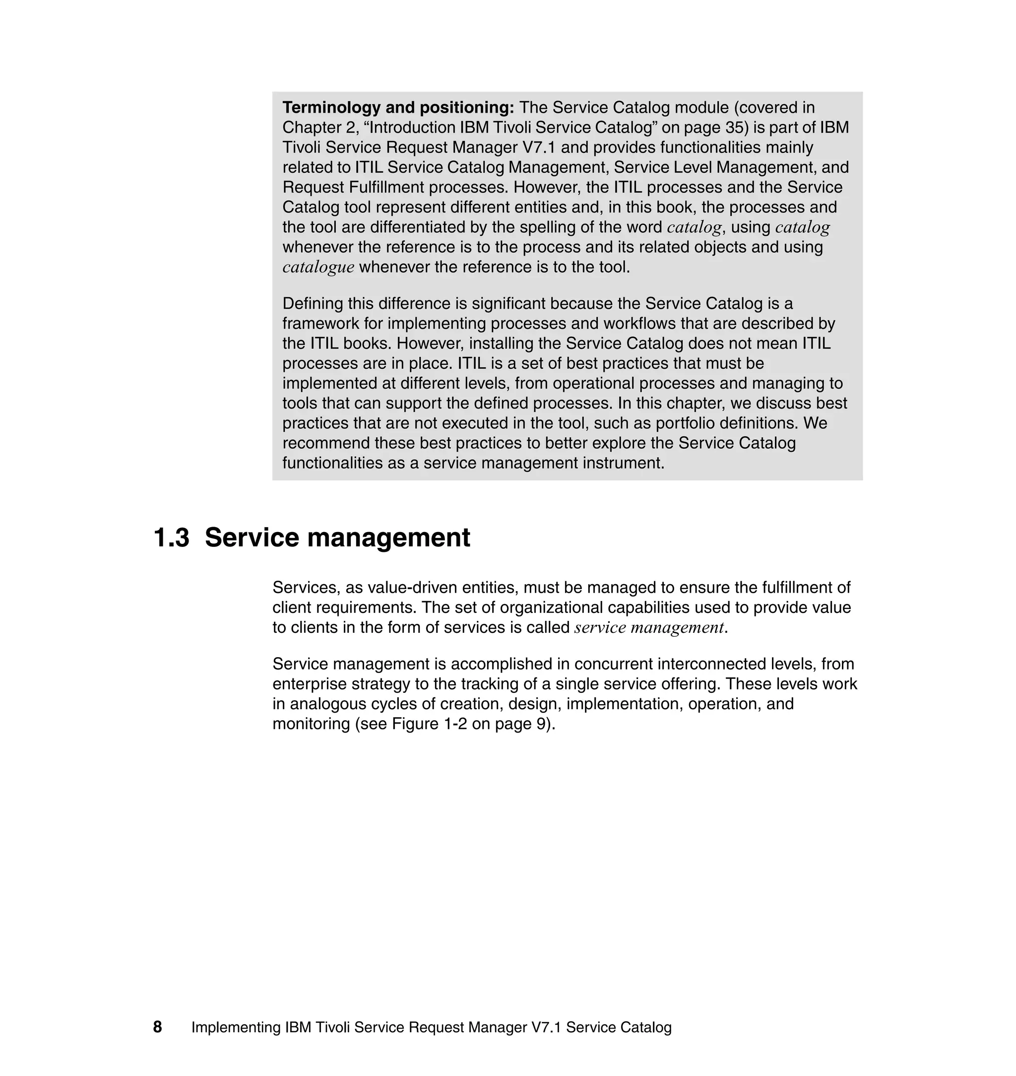Terminology and positioning: The Service Catalog module (covered in
                Chapter 2, “Introduction IBM Tivoli Service Catalog” on page 35) is part of IBM
                Tivoli Service Request Manager V7.1 and provides functionalities mainly
                related to ITIL Service Catalog Management, Service Level Management, and
                Request Fulfillment processes. However, the ITIL processes and the Service
                Catalog tool represent different entities and, in this book, the processes and
                the tool are differentiated by the spelling of the word catalog, using catalog
                whenever the reference is to the process and its related objects and using
                catalogue whenever the reference is to the tool.

                Defining this difference is significant because the Service Catalog is a
                framework for implementing processes and workflows that are described by
                the ITIL books. However, installing the Service Catalog does not mean ITIL
                processes are in place. ITIL is a set of best practices that must be
                implemented at different levels, from operational processes and managing to
                tools that can support the defined processes. In this chapter, we discuss best
                practices that are not executed in the tool, such as portfolio definitions. We
                recommend these best practices to better explore the Service Catalog
                functionalities as a service management instrument.



1.3 Service management
               Services, as value-driven entities, must be managed to ensure the fulfillment of
               client requirements. The set of organizational capabilities used to provide value
               to clients in the form of services is called service management.

               Service management is accomplished in concurrent interconnected levels, from
               enterprise strategy to the tracking of a single service offering. These levels work
               in analogous cycles of creation, design, implementation, operation, and
               monitoring (see Figure 1-2 on page 9).




8   Implementing IBM Tivoli Service Request Manager V7.1 Service Catalog
 