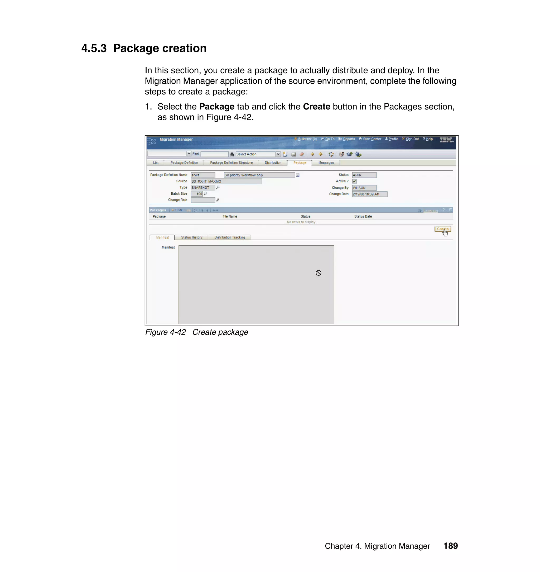 4.5.3 Package creation
           In this section, you create a package to actually distribute and deploy. In the
           Migration Manager application of the source environment, complete the following
           steps to create a package:
           1. Select the Package tab and click the Create button in the Packages section,
              as shown in Figure 4-42.




           Figure 4-42 Create package




                                                        Chapter 4. Migration Manager   189
 