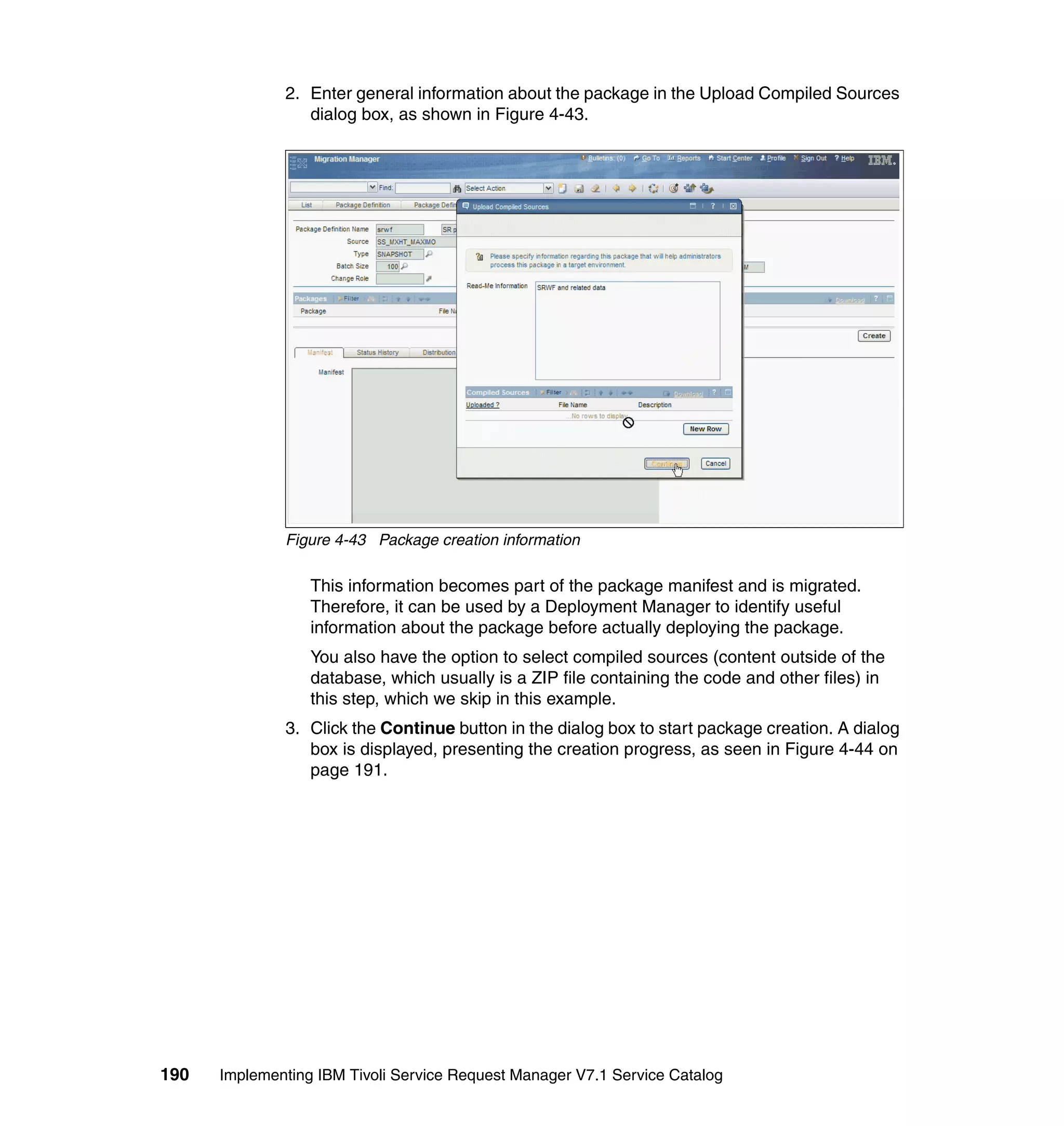 2. Enter general information about the package in the Upload Compiled Sources
                 dialog box, as shown in Figure 4-43.




              Figure 4-43 Package creation information

                  This information becomes part of the package manifest and is migrated.
                  Therefore, it can be used by a Deployment Manager to identify useful
                  information about the package before actually deploying the package.
                  You also have the option to select compiled sources (content outside of the
                  database, which usually is a ZIP file containing the code and other files) in
                  this step, which we skip in this example.
              3. Click the Continue button in the dialog box to start package creation. A dialog
                 box is displayed, presenting the creation progress, as seen in Figure 4-44 on
                 page 191.




190   Implementing IBM Tivoli Service Request Manager V7.1 Service Catalog
 