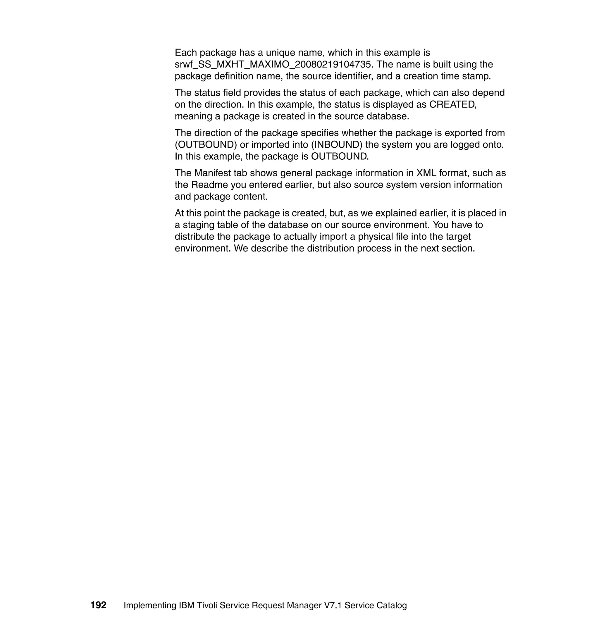 Each package has a unique name, which in this example is
                  srwf_SS_MXHT_MAXIMO_20080219104735. The name is built using the
                  package definition name, the source identifier, and a creation time stamp.
                  The status field provides the status of each package, which can also depend
                  on the direction. In this example, the status is displayed as CREATED,
                  meaning a package is created in the source database.
                  The direction of the package specifies whether the package is exported from
                  (OUTBOUND) or imported into (INBOUND) the system you are logged onto.
                  In this example, the package is OUTBOUND.
                  The Manifest tab shows general package information in XML format, such as
                  the Readme you entered earlier, but also source system version information
                  and package content.
                  At this point the package is created, but, as we explained earlier, it is placed in
                  a staging table of the database on our source environment. You have to
                  distribute the package to actually import a physical file into the target
                  environment. We describe the distribution process in the next section.




192   Implementing IBM Tivoli Service Request Manager V7.1 Service Catalog
 