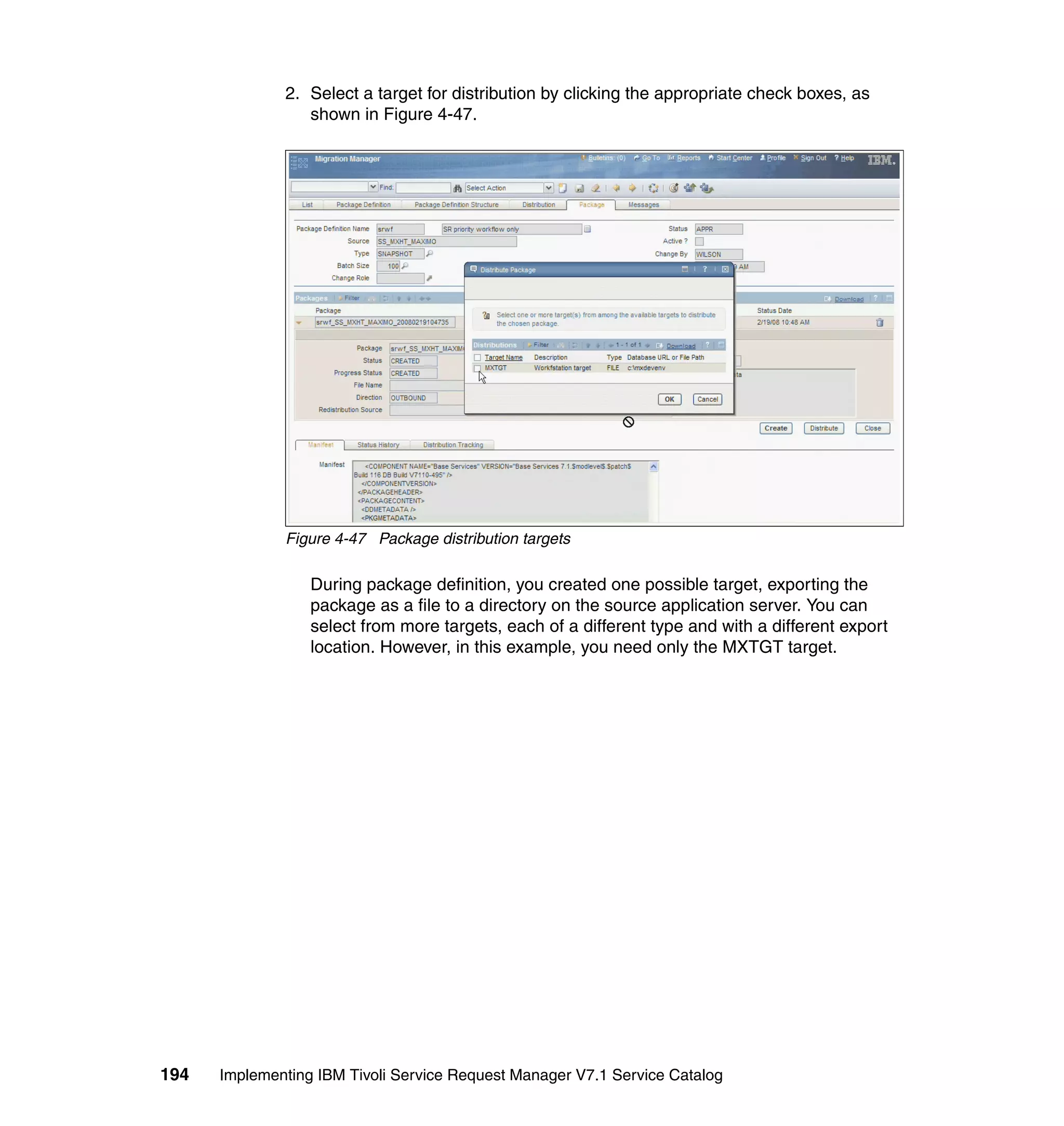 2. Select a target for distribution by clicking the appropriate check boxes, as
                 shown in Figure 4-47.




              Figure 4-47 Package distribution targets

                  During package definition, you created one possible target, exporting the
                  package as a file to a directory on the source application server. You can
                  select from more targets, each of a different type and with a different export
                  location. However, in this example, you need only the MXTGT target.




194   Implementing IBM Tivoli Service Request Manager V7.1 Service Catalog
 